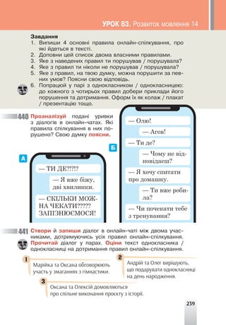 239
Çàâäàííÿ
1. Âèïèøè 4 îñíîâí³ ïðàâèëà îíëàéí-ñï³ëêóâàííÿ, ïðî
ÿê³ éäåòüñÿ â òåêñò³.
2. Äîïîâíè öåé ñïèñîê äâîìà âëàñíèìè ïðàâèëàìè.
3. ßêå ç íàâåäåíèõ ïðàâèë òè ïîðóøóâàâ / ïîðóøóâàëà?
4. ßêå ç ïðàâèë òè í³êîëè íå ïîðóøóâàâ / ïîðóøóâàëà?
5. ßêå ç ïðàâèë, íà òâîþ äóìêó, ìîæíà ïîðóøèòè çà ïåâ-
íèõ óìîâ? Ïîÿñíè ñâîþ â³äïîâ³äü.
6. Ïîïðàöþé ó ïàð³ ç îäíîêëàñíèêîì / îäíîêëàñíèöåþ:
äî êîæíîãî ç ÷îòèðüîõ ïðàâèë äîáåðè ïðèêëàäè éîãî
ïîðóøåííÿ òà äîòðèìàííÿ. Îôîðì ¿õ ÿê êîëàæ / ïëàêàò
/ ïðåçåíòàö³þ òîùî.
Ïðîàíàë³çóé ïîäàí³ óðèâêè
ç ä³àëîã³â â îíëàéí-÷àòàõ. ßê³
ïðàâèëà ñï³ëêóâàííÿ â íèõ ïî-
ðóøåíî? Ñâîþ äóìêó ïîÿñíè.
— ТИ ДЕ?!?!?
— СКІЛЬКИ МОЖ-
НА ЧЕКАТИ?????
ЗАПІЗНЮЄМОСЯ!
— Я вже біжу,
дві хвилинки.
— Олю!
— Ти де?
— Я хочу спитати
про домашку.
— Агов!
— Чому не від-
повідаєш?
— Ти вже роби-
ла?
— Чи почекати тебе
з тренування?
440
441 Ñòâîðè é çàïèøè ä³àëîã â îíëàéí-÷àò³ ì³æ äâîìà ó÷àñ-
íèêàìè, äîòðèìóþ÷èñü óñ³õ ïðàâèë îíëàéí-ñï³ëêóâàííÿ.
Ïðî÷èòàé ä³àëîã ó ïàðàõ. Îö³íè òåêñò îäíîêëàñíèêà /
îäíîêëàñíèö³ íà äîòðèìàííÿ ïðàâèë îíëàéí-ñï³ëêóâàííÿ.
А
Б
Марійка та Оксана обговорюють
участь у змаганнях з гімнастики.
Оксана та Олексій домовляються
про спільне виконання проєкту з історії.
Андрій та Олег вирішують,
що подарувати однокласниці
на день народження.
1
3
2
ÓÐÎÊ 83. Ðîçâèòîê ìîâëåííÿ 14
 
