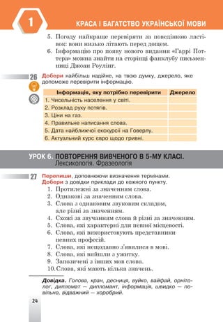 24
ÊÐÀÑÀ ² ÁÀÃÀÒÑÒÂÎ ÓÊÐÀ¯ÍÑÜÊÎ¯ ÌÎÂÈ
1
5. Погоду найкраще перевіряти за поведінкою ласті-
вок: вони низько літають перед дощем.
6. Інформацію про появу нового видання «Гаррі Пот-
тера» можна знайти на сторінці фанклубу письмен-
ниці Джоан Роулінг.
Äîáåðè íàéá³ëüø íàä³éíå, íà òâîþ äóìêó, äæåðåëî, ÿêå
äîïîìîæå ïåðåâ³ðèòè ³íôîðìàö³þ.
²íôîðìàö³ÿ, ÿêó ïîòð³áíî ïåðåâ³ðèòè Äæåðåëî
1. ×èñåëüí³ñòü íàñåëåííÿ ó ñâ³ò³.
2. Ðîçêëàä ðóõó ïîòÿã³â.
3. Ö³íè íà ãàç.
4. Ïðàâèëüíå íàïèñàííÿ ñëîâà.
5. Äàòà íàéáëèæ÷î¿ åêñêóðñ³¿ íà Ãîâåðëó.
6. Àêòóàëüíèé êóðñ ºâðî ùîäî ãðèâí³.
Ïåðåïèøè, äîïîâíþþ÷è âèçíà÷åííÿ òåðì³íàìè.
Äîáåðè ç äîâ³äêè ïðèêëàäè äî êîæíîãî ïóíêòó.
1. Протилежні за значенням слова.
2. Однакові за значенням слова.
3. Слова з однаковим звуковим складом,
але різні за значенням.
4. Схожі за звучанням слова й різні за значенням.
5. Слова, які характерні для певної місцевості.
6. Слова, які використовують представники
певних професій.
7. Слова, які нещодавно з’явилися в мові.
8. Слова, які вийшли з ужитку.
9. Запозичені з інших мов слова.
10.Слова, які мають кілька значень.
Äîâ³äêà. Ãîëîâà, êðàí, äåñíèöÿ, âóéêî, âàéôàé, îðí³òî-
ëîã, äèïëîìàò — äèïëîìàíò, ³íôîðìàö³ÿ, øâèäêî — ïî-
â³ëüíî, â³äâàæíèé — õîðîáðèé.
26
27
ÓÐÎÊ 6. ÏÎÂÒÎÐÅÍÍß ÂÈÂ×ÅÍÎÃÎ Â 5-ÌÓ ÊËÀÑ².
Ëåêñèêîëîã³ÿ. Ôðàçåîëîã³ÿ
 