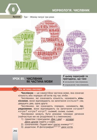 ÌÎÐÔÎËÎÃ²ß. ×ÈÑË²ÂÍÈÊ
6
Íà çâ’ÿçêó åêñïåðò
Òðè – Ìîºìó ïàïóç³ òðè ðîêè.
Çðàçîê
ÓÐÎÊ 85. ×ÈÑË²ÂÍÈÊ
ßÊ ×ÀÑÒÈÍÀ ÌÎÂÈ
Ó öüîìó ïàðàãðàô³ òè
ïðèãàäàºø, ùî òàêå
● кількісні числівники;
● порядкові числівники.
×èñë³âíèê — öå ñàìîñò³éíà ÷àñòèíà ìîâè, ÿêà îçíà÷àº
ê³ëüê³ñòü àáî ïîðÿäîê îá’ºêò³â ï³ä ÷àñ ë³÷áè.
×èñë³âíèêè, ÿê³ îçíà÷àþòü ê³ëüê³ñòü, íàçèâàþòü ê³ëü-
ê³ñíèìè, âîíè â³äïîâ³äàþòü íà çàïèòàííÿ ñê³ëüêè?: ñ³ì,
äâàäöÿòü äâà, îäíà äðóãà.
×èñë³âíèêè, ÿê³ îçíà÷àþòü ïîðÿäîê, íàçèâàþòü ïî-
ðÿäêîâèìè, âîíè â³äïîâ³äàþòü íà çàïèòàííÿ êîòðèé?
êîòðà? êîòðå? êîòð³?: ñüîìèé, ñüîìà, ñüîìå.
×èñë³âíèêè ìîæóòü áóòè ð³çíèìè ÷ëåíàìè ðå÷åííÿ
(íàé÷àñò³øå ìè íå ðîçä³ëÿºìî ¿õ ç ³ìåííèêîì):
1) ï³äìåòîì ³ ïðèñóäêîì: Äâà ³ äâàº
— ÷îòèðè;
Äâîº äðóç³â ñèäÿòü ó êàôå.
2) îçíà÷åííÿì: Ïîäàé ìåí³ òðåòþ êíèæêóêîòðó?
.
3) äîäàòêîì: ß ôîòîãðàôóþêîãî? ùî?
äâîõ êîò³â.
242
 