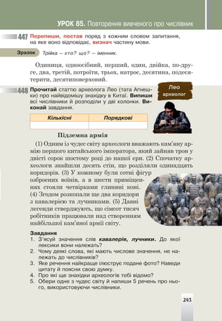 Ïåðåïèøè, ïîñòàâ ïîðÿä ç êîæíèì ñëîâîì çàïèòàííÿ,
íà ÿêå âîíî â³äïîâ³äàº, âèçíà÷ ÷àñòèíó ìîâè.
Одиниця, одноосібний, перший, один, двійка, по-дру-
ге, два, третій, потроїти, трьох, натроє, десятина, подеся-
терити, десятиповерховий.
Ïðî÷èòàé ñòàòòþ àðõåîëîãà Ëåî (òàòà À´íåø-
êè) ïðî íàéâ³äîì³øó çíàõ³äêó â Êèòà¿. Âèïèøè
âñ³ ÷èñë³âíèêè é ðîçïîä³ëè ó äâ³ êîëîíêè. Âè-
êîíàé çàâäàííÿ.
Ê³ëüê³ñí³ Ïîðÿäêîâ³
Підземна армія
(1) Одним із чудес світу археологи вважають кам’яну ар-
мію першого китайського імператора, який зайняв трон у
двісті сорок шостому році до нашої ери. (2) Спочатку ар-
хеологи знайшли десять стін, що розділяли одинадцять
коридорів. (3) У кожному були сотні фігур
озброєних воїнів, а в шести приміщен-
нях стояли четвірками глиняні коні.
(4) Згодом розкопали ще два коридори
з кавалерією та лучниками. (5) Давні
легенди стверджують, що сімсот тисяч
робітників працювали над створенням
найбільшої кам’яної армії світу.
Çàâäàííÿ
1. Ç’ÿñóé çíà÷åííÿ ñë³â êàâàëåð³ÿ, ëó÷íèêè. Äî ÿêî¿
ëåêñèêè âîíè íàëåæàòü?
2. ×îìó äåÿê³ ñëîâà, ÿê³ ìàþòü ÷èñëîâå çíà÷åííÿ, íå íà-
ëåæàòü äî ÷èñë³âíèê³â?
3. ßêå ðå÷åííÿ íàéêðàùå ³ëþñòðóº ïîäàíå ôîòî? Íàâåäè
öèòàòó é ïîÿñíè ñâîþ äóìêó.
4. Ïðî ÿê³ ùå çíàõ³äêè àðõåîëîã³â òîá³ â³äîìî?
5. Îáåðè îäíå ç ÷óäåñ ñâ³òó é íàïèøè 5 ðå÷åíü ïðî íüî-
ãî, âèêîðèñòîâóþ÷è ÷èñë³âíèêè.
Òð³éêà — õòî? ùî? — ³ìåííèê.
Çðàçîê
447
448
ÓÐÎÊ 85. Ïîâòîðåííÿ âèâ÷åíîãî ïðî ÷èñë³âíèê
243
 