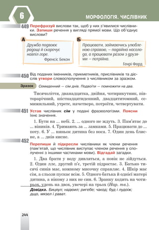 244
ÌÎÐÔÎËÎÃ²ß. ×ÈÑË²ÂÍÈÊ
6
Ïåðåôðàçóé âèñëîâè òàê, ùîá ó íèõ ç’ÿâèëèñÿ ÷èñë³âíè-
êè. Çàïèøè ðå÷åííÿ ó âèãëÿä³ ïðÿìî¿ ìîâè. Ùî îá’ºäíóº
âèñëîâè?
А Б
Дружба подвоює
радощі й скорочує
навпіл горе.
Френсіс Бекон
Працювати, займаючись улюбле-
ною справою, — подвійна насоло-
да, а працювати разом з друзя-
ми — потрійна.
Генрі Форд
Â³ä ïîäàíèõ ³ìåííèê³â, ïðèêìåòíèê³â, ïðèñë³âíèê³â òà ä³º-
ñë³â óòâîðè ñëîâîñïîëó÷åííÿ ç ÷èñë³âíèêîì çà çðàçêîì.
Тисячоліття, дванадцятка, двійня, чотирикутник, пів-
торарічний, шістнадцятиденний, двадцятитомний, се-
мижильний, утретє, начетверо, потроїти, четвертувати.
Óñòàâ ÷èñë³âíèê ñ³ì ó ïîäàí³ ôðàçåîëîã³çìè. Ïîÿñíè
¿õíº çíà÷åííÿ.
1. Бути на ... небі. 2. ... одного не ждуть. 3. Пам’ятає до
... віників. 4. Тримають за ... замками. 5. Працювати до ...
поту. 6. У ... няньок дитина без носа. 7. Один день блис-
не, а ... днів кисне.
Ïåðåïèøè é ï³äêðåñëè ÷èñë³âíèêè ÿê ÷ëåíè ðå÷åííÿ
(ïàì’ÿòàé, ùî ÷èñë³âíèê âèñòóïàº ÷ëåíîì ðå÷åííÿ ó ñïî-
ëó÷åíí³ ç ³íøèìè ÷àñòèíàìè ìîâè). Â³äãàäàé çàãàäêè.
1. Два брати у воду дивляться, а повік не зійдуться.
2. Один ллє, другий п’є, третій підростає. 3. Батько ти-
сячі синів має, кожному мисочку справляє. 4. Шкір має
сім, а сльози пускає всім. 5. Одного батька й однієї матері
дитина, а нікому з них не син. 6. Зранку ходить на чоти-
рьох, удень на двох, увечері на трьох (Нар. тв.).
449
450
451
452
Ñåìèäåííèé — ñ³ì äí³â. Ïîäâî¿òè — ïîìíîæèòè íà äâà.
Çðàçîê
Äîâ³äêà. Áèöÿóë; íàäþèë; ðèãåáå; ÷àêîä; áóä ³ ëóäî³æ;
äùî, ìÿçåë ³ ðàâàò.
 