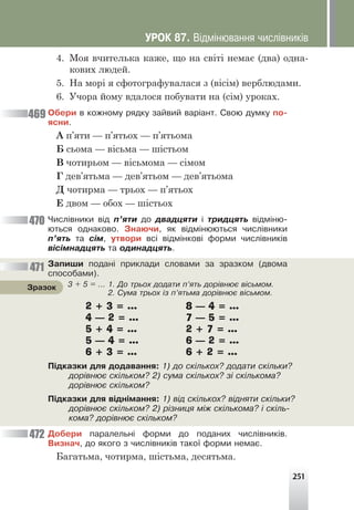 251
4. Моя вчителька каже, що на світі немає (два) одна-
кових людей.
5. На морі я сфотографувалася з (вісім) верблюдами.
6. Учора йому вдалося побувати на (сім) уроках.
Îáåðè â êîæíîìó ðÿäêó çàéâèé âàð³àíò. Ñâîþ äóìêó ïî-
ÿñíè.
А п’яти — п’ятьох — п’ятьома
Б сьома — вісьма — шістьом
В чотирьом — вісьмома — сімом
Г дев’ятьма — дев’ятьом — дев’ятьома
Д чотирма — трьох — п’ятьох
Е двом — обох — шістьох
×èñë³âíèêè â³ä ï’ÿòè äî äâàäöÿòè ³ òðèäöÿòü â³äì³íþ-
þòüñÿ îäíàêîâî. Çíàþ÷è, ÿê â³äì³íþþòüñÿ ÷èñë³âíèêè
ï’ÿòü òà ñ³ì, óòâîðè âñ³ â³äì³íêîâ³ ôîðìè ÷èñë³âíèê³â
â³ñ³ìíàäöÿòü òà îäèíàäöÿòü.
Çàïèøè ïîäàí³ ïðèêëàäè ñëîâàìè çà çðàçêîì (äâîìà
ñïîñîáàìè).
2 + 3 = ... 8 — 4 = …
4 — 2 = … 7 — 5 = …
5 + 4 = … 2 + 7 = …
5 — 4 = … 6 — 2 = …
6 + 3 = … 6 + 2 = …
Ï³äêàçêè äëÿ äîäàâàííÿ: 1) äî ñê³ëüêîõ? äîäàòè ñê³ëüêè?
äîð³âíþº ñê³ëüêîì? 2) ñóìà ñê³ëüêîõ? ç³ ñê³ëüêîìà?
äîð³âíþº ñê³ëüêîì?
Ï³äêàçêè äëÿ â³äí³ìàííÿ: 1) â³ä ñê³ëüêîõ? â³äíÿòè ñê³ëüêè?
äîð³âíþº ñê³ëüêîì? 2) ð³çíèöÿ ì³æ ñê³ëüêîìà? ³ ñê³ëü-
êîìà? äîð³âíþº ñê³ëüêîì?
Äîáåðè ïàðàëåëüí³ ôîðìè äî ïîäàíèõ ÷èñë³âíèê³â.
Âèçíà÷, äî ÿêîãî ç ÷èñë³âíèê³â òàêî¿ ôîðìè íåìàº.
Багатьма, чотирма, шістьма, десятьма.
3 + 5 = … 1. Äî òðüîõ äîäàòè ï’ÿòü äîð³âíþº â³ñüìîì.
2. Ñóìà òðüîõ ³ç ï’ÿòüìà äîð³âíþº â³ñüìîì.
Çðàçîê
469
470
471
472
ÓÐÎÊ 87. Â³äì³íþâàííÿ ÷èñë³âíèê³â
 