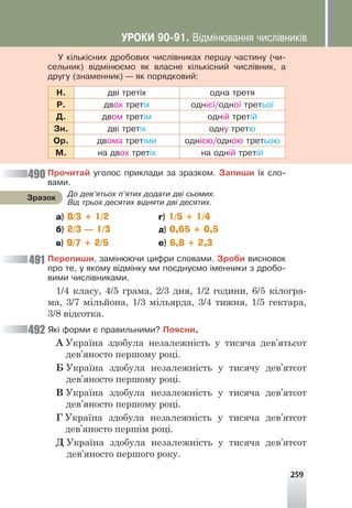 259
Ó ê³ëüê³ñíèõ äðîáîâèõ ÷èñë³âíèêàõ ïåðøó ÷àñòèíó (÷è-
ñåëüíèê) â³äì³íþºìî ÿê âëàñíå ê³ëüê³ñíèé ÷èñë³âíèê, à
äðóãó (çíàìåííèê) — ÿê ïîðÿäêîâèé:
Í. äâ³ òðåò³õ îäíà òðåòÿ
Ð. äâîõ òðåò³õ îäí³º¿/îäíî¿ òðåòüî¿
Ä. äâîì òðåò³ì îäí³é òðåò³é
Çí. äâ³ òðåò³õ îäíó òðåòþ
Îð. äâîìà òðåò³ìè îäí³ºþ/îäíîþ òðåòüîþ
Ì. íà äâîõ òðåò³õ íà îäí³é òðåò³é
Ïðî÷èòàé óãîëîñ ïðèêëàäè çà çðàçêîì. Çàïèøè ¿õ ñëî-
âàìè.
а) 8/3 + 1/2 г) 1/5 + 1/4
б) 2/3 — 1/3 д) 0,65 + 0,5
в) 9/7 + 2/5 е) 6,8 + 2,3
Ïåðåïèøè, çàì³íþþ÷è öèôðè ñëîâàìè. Çðîáè âèñíîâîê
ïðî òå, ó ÿêîìó â³äì³íêó ìè ïîºäíóºìî ³ìåííèêè ç äðîáî-
âèìè ÷èñë³âíèêàìè.
1/4 класу, 4/5 грама, 2/3 дня, 1/2 години, 6/5 кілогра-
ма, 3/7 мільйона, 1/3 мільярда, 3/4 тижня, 1/5 гектара,
3/8 відсотка.
ßê³ ôîðìè º ïðàâèëüíèìè? Ïîÿñíè.
А Україна здобула незалежність у тисяча дев’ятьсот
дев’яносто першому році.
Б Україна здобула незалежність у тисячу дев’ятсот
дев’яносто першому році.
В Україна здобула незалежність у тисяча дев’ятсот
дев’яносто першому році.
Г Україна здобула незалежність у тисяча дев’ятсот
дев’яносто першім році.
Д Україна здобула незалежність у тисяча дев’ятсот
дев’яносто першого року.
490
491
492
Äî äåâ’ÿòüîõ ï’ÿòèõ äîäàòè äâ³ ñüîìèõ.
Â³ä òðüîõ äåñÿòèõ â³äíÿòè äâ³ äåñÿòèõ.
Çðàçîê
ÓÐÎÊÈ 90-91. Â³äì³íþâàííÿ ÷èñë³âíèê³â
 