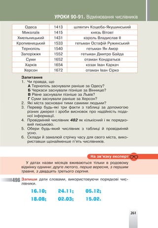 261
Îäåñà 1413 øëÿõòè÷ Êîöþáà-ßêóøèíñüêèé
Ìèêîëà¿â 1415 êíÿçü Â³òîâò
Õìåëüíèöüêèé 1431 êîðîëü Âëàäèñëàâ ²²
Êðîïèâíèöüêèé 1533 ãåòüìàí Îñòàô³é Ðóæèíñüêèé
Òåðíîï³ëü 1540 ãåòüìàí ßí Àìîð
Çàïîð³ææÿ 1552 ãåòüìàí Äìèòðî Áàéäà
Ñóìè 1652 îòàìàí Êîíäðàòüºâ
Õàðê³â 1654 êîçàê ²âàí Êàðêà÷
Õåðñîí 1672 îòàìàí ²âàí Ñ³ðêî
Çàïèòàííÿ
1. ×è ïðàâäà, ùî
À Òåðíîï³ëü çàñíóâàëè ðàí³øå çà Îäåñó?
Á ×åðêàñè çàñíóâàëè ï³çí³øå çà Â³ííèöþ?
Â Ð³âíå çàñíóâàëè ï³çí³øå çà Ëüâ³â?
Ã Ñóìè çàñíóâàëè ðàí³øå çà Õåðñîí?
2. ßê³ ì³ñòà çàñíîâàí³ òèìè ñàìèìè ëþäüìè?
3. Ïåðåâ³ð áóäü-ÿê³ òðè ôàêòè ç òàáëèö³ çà äîïîìîãîþ
ð³çíèõ äæåðåë ³ çðîáè âèñíîâîê ïðî íàä³éí³ñòü ïîäà-
íî¿ ³íôîðìàö³¿.
4. Ïðîâ³äì³íÿé ÷èñë³âíèê 482 ÿê ê³ëüê³ñíèé ³ ÿê ïîðÿäêî-
âèé ïèñüìîâî.
5. Îáåðè áóäü-ÿêèé ÷èñë³âíèê ç òàáëèö³ é ïðîâ³äì³íÿé
óñíî.
6. Ñêëàäè é çàìàëþé ñòð³÷êó ÷àñó äëÿ ñâîãî ì³ñòà, âèêî-
ðèñòàâøè ùîíàéìåíøå ï’ÿòü ÷èñë³âíèê³â.
Íà çâ’ÿçêó åêñïåðò
Ó äàòàõ íàçâè ì³ñÿö³â âæèâàþòüñÿ ò³ëüêè â ðîäîâîìó
â³äì³íêó îäíèíè: äðóãå ëþòîãî, ïåðøå âåðåñíÿ, ç ïåðøèì
òðàâíÿ, ç äâàäöÿòü òðåòüîãî ñåðïíÿ.
Çàïèøè äàòè ñëîâàìè, âèêîðèñòîâóþ÷è ïîðÿäêîâ³ ÷èñ-
ë³âíèêè.
16.10; 24.11; 05.12;
18.08; 02.03; 15.02.
496
ÓÐÎÊÈ 90-91. Â³äì³íþâàííÿ ÷èñë³âíèê³â
 
