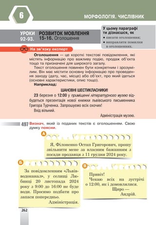 262
ÌÎÐÔÎËÎÃ²ß. ×ÈÑË²ÂÍÈÊ
6
Íà çâ’ÿçêó åêñïåðò
Îãîëîøåííÿ — öå êîðîòê³ òåêñòîâ³ ïîâ³äîìëåííÿ, ÿê³
ì³ñòÿòü ³íôîðìàö³þ ïðî âàæëèâó ïîä³þ, ïðîäàæ îá’ºêòà
òîùî òà ïðèçíà÷åí³ äëÿ øèðîêîãî çàãàëó.
Òåêñò îãîëîøåííÿ ïîâèíåí áóòè êîíêðåòíèì ³ çðîçóì³-
ëèì. Â³í ìàº ì³ñòèòè îñíîâíó ³íôîðìàö³þ ïðî ïðîâåäåí-
íÿ çàõîäó (äàòó, ÷àñ, ì³ñöå) àáî îá’ºêò, ïðî ÿêèé ³äåòüñÿ
(îñíîâí³ õàðàêòåðèñòèêè, îïèñ òîùî).
Íàïðèêëàä:
ØÀÍÎÂÍ² ØÅÑÒÈÊËÀÑÍÈÊÈ!
23 áåðåçíÿ î 12:00 ó ïðèì³ùåíí³ ë³òåðàòóðíîãî ìóçåþ â³ä-
áóäåòüñÿ ïðåçåíòàö³ÿ íîâî¿ êíèæêè ëüâ³âñüêîãî ïèñüìåííèêà
Ãðèãîðà Òóð÷åíêà. Çàïðîøóºìî âñ³õ îõî÷èõ!
Âõ³ä â³ëüíèé.
Àäì³í³ñòðàö³ÿ ìóçåþ.
Âèçíà÷, ÿêèé ³ç ïîäàíèõ òåêñò³â º îãîëîøåííÿì. Ñâîþ
äóìêó ïîÿñíè.
ÓÐÎÊÈ ÐÎÇÂÈÒÎÊ ÌÎÂËÅÍÍß
15-16. Îãîëîøåííÿ
92-93.
Ó öüîìó ïàðàãðàô³
òè ä³çíàºøñÿ, ÿê
● писати оголошення;
● виправляти помилки
в оголошеннях.
Я, Філоненко Остап Григорович, прошу
звільнити мене за власним бажанням з
посади продавця з 11 грудня 2024 року.
Привіт!
Чекаю всіх на зустрічі
о 12:00, як і домовлялися.
Щиро —
Андрій.
За повідомленням «Львів-
водоканал», у селищі Лю-
бинці 20 листопада 2024
року з 9:00 до 16:00 не буде
води. Просимо подбати про
запаси попередньо.
Адміністрація.
А
Б
В
497
 