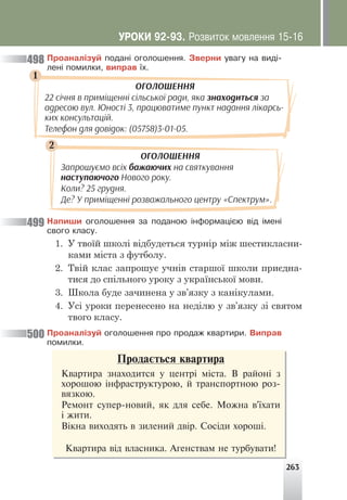 263
Ïðîàíàë³çóé ïîäàí³ îãîëîøåííÿ. Çâåðíè óâàãó íà âèä³-
ëåí³ ïîìèëêè, âèïðàâ ¿õ.
1
2
ОГОЛОШЕННЯ
22 січня в приміщенні сільської ради, яка знаходиться за
адресою вул. Юності 3, працюватиме пункт надання лікарсь-
ких консультацій.
Телефон для довідок: (05758)3-01-05.
ОГОЛОШЕННЯ
Запрошуємо всіх бажаючих на святкування
наступаючого Нового року.
Коли? 25 грудня.
Де? У приміщенні розважального центру «Спектрум».
Íàïèøè îãîëîøåííÿ çà ïîäàíîþ ³íôîðìàö³ºþ â³ä ³ìåí³
ñâîãî êëàñó.
1. У твоїй школі відбудеться турнір між шестикласни-
ками міста з футболу.
2. Твій клас запрошує учнів старшої школи приєдна-
тися до спільного уроку з української мови.
3. Школа буде зачинена у зв’язку з канікулами.
4. Усі уроки перенесено на неділю у зв’язку зі святом
твого класу.
Ïðîàíàë³çóé îãîëîøåííÿ ïðî ïðîäàæ êâàðòèðè. Âèïðàâ
ïîìèëêè.
498
499
500
Ïðîäàºòüñÿ êâàðòèðà
Êâàðòèðà çíàõîäèòñÿ ó öåíòð³ ì³ñòà. Â ðàéîí³ ç
õîðîøîþ ³íôðàñòðóêòóðîþ, é òðàíñïîðòíîþ ðîç-
âÿçêîþ.
Ðåìîíò ñóïåð-íîâèé, ÿê äëÿ ñåáå. Ìîæíà â'¿õàòè
³ æèòè.
Â³êíà âèõîäÿòü â çèëåíèé äâ³ð. Ñîñ³äè õîðîø³.
Êâàðòèðà â³ä âëàñíèêà. Àãåíñòâàì íå òóðáóâàòè!
ÓÐÎÊÈ 92-93. Ðîçâèòîê ìîâëåííÿ 15-16
 