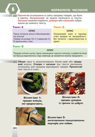 ÌÎÐÔÎËÎÃ²ß. ×ÈÑË²ÂÍÈÊ
6
Ïðî÷èòàé îãîëîøåííÿ ³ç ñàéòó ïðîäàæó òîâàð³â, ùî áóëè
â óæèòêó. Çàïðîïîíóé, ÿê ìîæíà ïîë³ïøèòè ö³ òåêñòè.
Çàïèøè îíîâëåí³ âàð³àíòè, äîáåðè àáî íàìàëþé çîáðà-
æåííÿ äî êîæíîãî òåêñòó.
ОПИС
Гарна атласна юпка в баклажаново-
му кольорі
підійде на розмір ХС-С (невелика С)
В ідеальному стані.
Текст А
ОПИС
Полуігровий комп в гарному
стані продаю по ненадобності.
Всі питання і характеристики в
дірект.
Текст Б
ОПИС
Продам осінню шупку гарна незнищена чорного кольору з дефектів вгорі
на брошці відклеєлось пару камінців це незамітно можна придумати.
Текст В
Îáåðè îäíó ³ç çàïðîïîíîâàíèõ á³çíåñ-³äåé àáî ïðèäó-
ìàé âëàñíó. Ñòâîðè é çàïèøè òðè òåêñòè ðåêëàìíèõ
îãîëîøåíü äëÿ ïðîäàæó â³äïîâ³äíèõ òîâàð³â. Ïðåçåíòóé
ñâî¿ òåêñòè â êëàñ³.
501
502
Бізнес-ідея 1:
продаж олівців,
які проростають.
Бізнес-ідея 2:
продаж цукерок
із гречки та цибулі.
Бізнес-ідея 3:
виготовлення сонцезахисних
окулярів для собак.
264
 