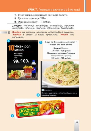 7. Текст опери, оперети або сценарій балету.
8. Грошова одиниця США.
9. Одиниця виміру — 1000 кг.
Äîâ³äêà. Ïå(í/íí)³, äî(ë/ëë)àð, àíòå(í/íí)à, â³(ë/ëë)à,
øî(ñ/ññ)å, òî(í/íí)à, ï³(ö/öö)à, ë³áðå(ò/òò)î, áàðî(ê/êê)î.
ÓÐÎÊ 7. Ïîâòîðåííÿ âèâ÷åíîãî â 5-ìó êëàñ³
27
1. Текст опери, оперети або сценарій балету.
2. Грошова одиниця США.
3. Одиниця виміру — 1000 кг.
Äîâ³äêà. Ïå(í/íí)³, äî(ë/ëë)àð, àíòå(í/íí)à, â³(ë/ëë)à,
øî(ñ/ññ)å, òî(í/íí)à, ï³(ö/öö)à, ë³áðå(ò/òò)î, áàðî(ê/êê)î.
Çíàéäè íà ïîäàíèõ ìàëþíêàõ îðôîãðàô³÷í³ ïîìèëêè.
Çàïèøè â çîøèò³ ö³ ñëîâà ïðàâèëüíî. Ïîÿñíè ¿õíº
íàïèñàííÿ.
37
1
2
3
4
27
 