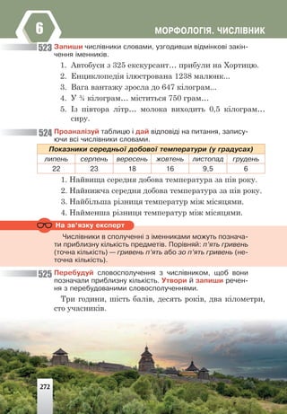ÌÎÐÔÎËÎÃ²ß. ×ÈÑË²ÂÍÈÊ
6
Íà çâ’ÿçêó åêñïåðò
Çàïèøè ÷èñë³âíèêè ñëîâàìè, óçãîäèâøè â³äì³íêîâ³ çàê³í-
÷åííÿ ³ìåííèê³â.
1. Автобуси з 325 екскурсант… прибули на Хортицю.
2. Енциклопедія ілюстрована 1238 малюнк...
3. Вага вантажу зросла до 647 кілограм...
4. У ¾ кілограм… міститься 750 грам…
5. Із півтора літр… молока виходить 0,5 кілограм…
сиру.
Ïðîàíàë³çóé òàáëèöþ ³ äàé â³äïîâ³ä³ íà ïèòàííÿ, çàïèñó-
þ÷è âñ³ ÷èñë³âíèêè ñëîâàìè.
Ïîêàçíèêè ñåðåäíüî¿ äîáîâî¿ òåìïåðàòóðè (ó ãðàäóñàõ)
ëèïåíü ñåðïåíü âåðåñåíü æîâòåíü ëèñòîïàä ãðóäåíü
22 23 18 16 9,5 6
1. Найвища середня добова температура за пів року.
2. Найнижча середня добова температура за пів року.
3. Найбільша різниця температур між місяцями.
4. Найменша різниця температур між місяцями.
×èñë³âíèêè â ñïîëó÷åíí³ ç ³ìåííèêàìè ìîæóòü ïîçíà÷à-
òè ïðèáëèçíó ê³ëüê³ñòü ïðåäìåò³â. Ïîð³âíÿé: ï’ÿòü ãðèâåíü
(òî÷íà ê³ëüê³ñòü) — ãðèâåíü ï’ÿòü àáî çî ï’ÿòü ãðèâåíü (íå-
òî÷íà ê³ëüê³ñòü).
Ïåðåáóäóé ñëîâîñïîëó÷åííÿ ç ÷èñë³âíèêîì, ùîá âîíè
ïîçíà÷àëè ïðèáëèçíó ê³ëüê³ñòü. Óòâîðè é çàïèøè ðå÷åí-
íÿ ç ïåðåáóäîâàíèìè ñëîâîñïîëó÷åííÿìè.
Три години, шість балів, десять років, два кілометри,
сто учасників.
523
524
525
272
 