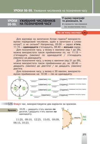 273
ÓÐÎÊÈ ÓÆÈÂÀÍÍß ×ÈÑË²ÂÍÈÊ²Â
ÍÀ ÏÎÇÍÀ×ÅÍÍß ×ÀÑÓ
98-99.
Ó öüîìó ïàðàãðàô³
òè ä³çíàºøñÿ, ÿê
● уживати числівники
на позначення часу.
Íà çâ’ÿçêó åêñïåðò
Äëÿ â³äïîâ³ä³ íà çàïèòàííÿ Êîòðà ãîäèíà? âèêîðèñòî-
âóºìî ïîðÿäêîâèé ÷èñë³âíèê, àäæå â çàïèòàíí³ º ñëîâî
êîòðà?, à íå ñê³ëüêè? Íàïðèêëàä, 05:00 — çàðàç ï’ÿòà,
11:15 — îäèíàäöÿòà ï’ÿòíàäöÿòü, 08:40 — âîñüìà ñîðîê.
Äëÿ ïîçíà÷åííÿ ÷àñó, ó ÿêîìó º õâèëèíè (â³ä 1 äî 29),
ìîæíà âèêîðèñòàòè òàêîæ ïðèéìåííèêè ïî, íà: 11:15 —
ï’ÿòíàäöÿòü (õâèëèí) ïî îäèíàäöÿò³é / ï’ÿòíàäöÿòü
(õâèëèí) íà äâàíàäöÿòó.
Äëÿ ïîçíà÷åííÿ ÷àñó, ó ÿêîìó º õâèëèíè (â³ä 31 äî 59),
ìîæíà âèêîðèñòàòè òàêîæ ïðèéìåííèêè äî, çà: 08:40 —
äâàäöÿòü (õâèëèí) äî äåâ’ÿòî¿ / çà äâàäöÿòü (õâèëèí)
äåâ’ÿòà.
Äëÿ ïîçíà÷åííÿ ÷àñó, ó ÿêîìó º 30 õâèëèí, âèêîðèñòî-
âóºìî ïðèéìåííèê íà: 10:30 — ï³â íà îäèíàäöÿòó.
______ (хвилин) по ______ (годині) називаємо попередню годину
скільки? котрій?
______ (хвилин) на ______ (годину) називаємо наступну годину
скільки? котру?
______ (хвилин) до ______ (години) називаємо наступну годину
скільки? котрої?
за ______ (хвилин) ______ (година) називаємо наступну годину
скільки? котра?
Îçâó÷ ÷àñ, âèêîðèñòîâóþ÷è äâà âàð³àíòè çà çðàçêîì.
11
10
3
2
4
5
1
9
8
7
ПО
НА
чверть
12
6
10:25 — äâàäöÿòü ï’ÿòü õâèëèí ïî
äåñÿò³é / äâàäöÿòü ï’ÿòü õâèëèí íà
îäèíàäöÿòó.
Çðàçîê
11:20, 09:10, 12:25, 15:05, 08:09,
06:15, 10:23.
526
ÓÐÎÊÈ 98-99. Óæèâàííÿ ÷èñë³âíèê³â íà ïîçíà÷åííÿ ÷àñó
12
6
3
до
за
по
на
9
о
на
 