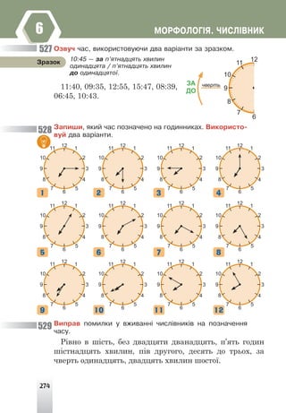 274
ÌÎÐÔÎËÎÃ²ß. ×ÈÑË²ÂÍÈÊ
6
Îçâó÷ ÷àñ, âèêîðèñòîâóþ÷è äâà âàð³àíòè çà çðàçêîì.
Çàïèøè, ÿêèé ÷àñ ïîçíà÷åíî íà ãîäèííèêàõ. Âèêîðèñòî-
âóé äâà âàð³àíòè.
11
10
3
2
4
5
1
9
8
7
6
12
11
10
3
2
4
5
1
9
8
7
6
12
11
10
3
2
4
5
1
9
8
7
6
12
11
10
3
2
4
5
1
9
8
7
6
12
11
10
3
2
4
5
1
9
8
7
6
12
11
10
3
2
4
5
1
9
8
7
6
12
11
10
3
2
4
5
1
9
8
7
6
12
11
10
3
2
4
5
1
9
8
7
6
12
11
10
3
2
4
5
1
9
8
7
6
12
11
10
3
2
4
5
1
9
8
7
6
12
11
10
3
2
4
5
1
9
8
7
6
12
11
10
3
2
4
5
1
9
8
7
6
12
Âèïðàâ ïîìèëêè ó âæèâàíí³ ÷èñë³âíèê³â íà ïîçíà÷åííÿ
÷àñó.
Рівно в шість, без двадцяти дванадцять, п’ять годин
шістнадцять хвилин, пів другого, десять до трьох, за
чверть одинадцять, двадцять хвилин шостої.
11
10
3
2
4
5
1
9
8
7
ЗА
ДО
чверть
6
12
10:45 — çà ï’ÿòíàäöÿòü õâèëèí
îäèíàäöÿòà / ï’ÿòíàäöÿòü õâèëèí
äî îäèíàäöÿòî¿.
Çðàçîê
11:40, 09:35, 12:55, 15:47, 08:39,
06:45, 10:43.
527
528
529
1
5
9
2
6
10
3
7
11
4
8
12
 