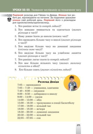 275
Ïîð³âíÿé ðîçêëàä äíÿ Ã³éîìà òà Äåâ³äà. Îïèøè ¿õí³ ðî-
áî÷³ äí³, â³äïîâ³äàþ÷è íà ïèòàííÿ. Çà ïîäàíèìè çðàçêàìè
îïèøè ñâ³é ðîáî÷èé äåíü. Ïîð³âíÿé éîãî ç ðîçêëàäîì
äíÿ îäíîêëàñíèê³â/îäíîêëàñíèöü.
1. Хто раніше встає (о котрій годині)?
2. Хто швидше вмивається та одягається (зазнач
різницю в часі)?
3. Кому довше їхати до школи (вкажи час)?
4. Хто проводить більше часу в школі (зазнач різницю
в часі)?
5. Хто виділяє більше часу на домашні завдання
(скільки саме часу)?
6. Хто виділяє більше часу на улюблене заняття
(зазнач різницю в часі)?
7. Хто раніше лягає спати (о котрій годині)?
8. Хто має більше вільного часу (зазнач загальну
кількість в обох)?
9. Хто більше спить (зазнач кількість годин)?
Розклад Девіда
7:05 — прокидаюся
7:05 – 7:40 — умивання, одягання
7:40 – 8:00 — сніданок
8:00 – 8:50 — добираюся в школу
9:00 – 14:00 — уроки
14:00 – 15:00 — обід
15:00 – 16:30 — тренування в секції баскетболу
17:00 – 18:00 — вільний час
18:00 – 18:30 — вечеря
18:30 – 20:30 — домашні завдання
20:30 – 22:00 — вільний час
22:05 – 07:05 — сон
530
ÓÐÎÊÈ 98-99. Óæèâàííÿ ÷èñë³âíèê³â íà ïîçíà÷åííÿ ÷àñó
 