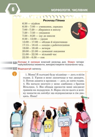 ÌÎÐÔÎËÎÃ²ß. ×ÈÑË²ÂÍÈÊ
6
Ñêëàäè é çàïèøè âëàñíèé ðîçêëàä äíÿ. Îçâó÷ ÷îòèðè
íàéóëþáëåí³ø³ ìîìåíòè, âèêîðèñòîâóþ÷è ïîçíà÷åííÿ ÷àñó.
Â³äðåäàãóé çàïèñêó.
Розклад Гійома
6:30 — підйом
6:30 – 7:00 — умивання, зарядка
7:00 –7:20 — збираюся в школу
7:20 – 7:50 — сніданок
7:50 – 8:20 — іду до школи
8:30 – 15:00 — уроки
15:00 – 17:00 — обідаю й відпочиваю
17:15 – 18:45 — секція з робототехніки
19:00 – 19:40 — вечеря
20:00 – 21:00 — домашні завдання
21:00 – 22:30 — вільний час
22:30 – 6:30 — сон
531
532
1. Мама! Я сьогодні буду піздніще — десь в вісім
годин. 2. Уроки в мене закончаця в час двацять.
3. Потом занятя в кружках — десь до пяти годин.
4. На начало шостого у мене здибанка з братом
Віталика. 5. Він обіщав пренести мині шісдисят
гривнів на подарунок. 6. Якраз після цього я вспі-
ну попасти на автобус що відправляєця в сім два-
цять. Пока!
276
ну попасти на автобус що відправляєця в сім два-
цять. Пока!
276
 