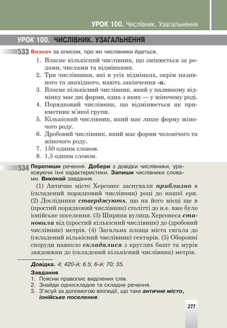 Âèçíà÷ çà îïèñîì, ïðî ÿê³ ÷èñë³âíèêè éäåòüñÿ.
1. Власне кількісний числівник, що змінюється за ро-
дами, числами та відмінками.
2. Три числівники, які в усіх відмінках, окрім назив-
ного та знахідного, мають закінчення -а.
3. Власне кількісний числівник, який у називному від-
мінку має дві форми, одна з яких — у жіночому роді.
4. Порядковий числівник, що відмінюється як при-
кметник м’якої групи.
5. Кількісний числівник, який має лише форму жіно-
чого роду.
6. Дробовий числівник, який має форми чоловічого та
жіночого роду.
7. 150 одним словом.
8. 1,5 одним словом.
Ïåðåïèøè ðå÷åííÿ. Äîáåðè ç äîâ³äêè ÷èñë³âíèêè, óðà-
õîâóþ÷è ¿õí³ õàðàêòåðèñòèêè. Çàïèøè ÷èñë³âíèêè ñëîâà-
ìè. Âèêîíàé çàâäàííÿ.
(1) Античне місто Херсонес заснували приблизно в
(складений порядковий числівник) році до нашої ери.
(2) Дослідники стверджують, що на його місці ще в
(простий порядковий числівник) столітті до н.е. вже було
іонійське поселення. (3) Ширина вулиць Херсонеса ста-
новила від (простий кількісний числівник) до (дробовий
числівник) метрів. (4) Загальна площа міста сягала до
(складений кількісний числівник) гектарів. (5) Оборонні
споруди навколо складалися з круглих башт та мурів
завдовжки до (складений кількісний числівник) метрів.
Äîâ³äêà. 4; 420-é; 6.5; 6-é; 70; 35.
Çàâäàííÿ
1. Ïîÿñíè ïðàâîïèñ âèä³ëåíèõ ñë³â.
2. Çíàéäè îäíîñêëàäíå òà ñêëàäíå ðå÷åííÿ.
3. Ç’ÿñóé çà äîïîìîãîþ â³ê³ïåä³¿, ùî òàêå àíòè÷íå ì³ñòî,
³îí³éñüêå ïîñåëåííÿ.
ÓÐÎÊ 100. ×ÈÑË²ÂÍÈÊ. ÓÇÀÃÀËÜÍÅÍÍß
533
534
277
ÓÐÎÊ 100. ×èñë³âíèê. Óçàãàëüíåííÿ
 