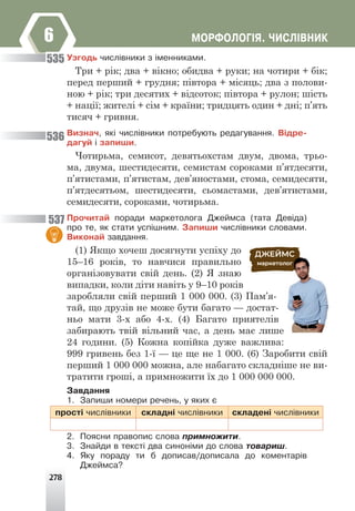278
ÌÎÐÔÎËÎÃ²ß. ×ÈÑË²ÂÍÈÊ
6
Óçãîäü ÷èñë³âíèêè ç ³ìåííèêàìè.
Три + рік; два + вікно; обидва + руки; на чотири + бік;
перед перший + грудня; півтора + місяць; два з полови-
ною + рік; три десятих + відсоток; півтора + рулон; шість
+ нації; жителі + сім + країни; тридцять один + дні; п’ять
тисяч + гривня.
Âèçíà÷, ÿê³ ÷èñë³âíèêè ïîòðåáóþòü ðåäàãóâàííÿ. Â³äðå-
äàãóé ³ çàïèøè.
Чотирьма, семисот, девятьохстам двум, двома, трьо-
ма, двума, шестидесяти, семистам сороками п’ятдесяти,
п’ятистами, п’ятистам, дев’яностами, стома, семидесяти,
п’ятдесятьом, шестидесяти, сьомастами, дев’ятистами,
семидесяти, сороками, чотирьма.
Ïðî÷èòàé ïîðàäè ìàðêåòîëîãà Äæåéìñà (òàòà Äåâ³äà)
ïðî òå, ÿê ñòàòè óñï³øíèì. Çàïèøè ÷èñë³âíèêè ñëîâàìè.
Âèêîíàé çàâäàííÿ.
(1) Якщо хочеш досягнути успіху до
15–16 років, то навчися правильно
організовувати свій день. (2) Я знаю
випадки, коли діти навіть у 9–10 років
заробляли свій перший 1 000 000. (3) Пам’я-
тай, що друзів не може бути багато — достат-
ньо мати 3-х або 4-х. (4) Багато приятелів
забирають твій вільний час, а день має лише
24 години. (5) Кожна копійка дуже важлива:
999 гривень без 1-ї — це ще не 1 000. (6) Заробити свій
перший 1 000 000 можна, але набагато складніше не ви-
тратити гроші, а примножити їх до 1 000 000 000.
Çàâäàííÿ
1. Çàïèøè íîìåðè ðå÷åíü, ó ÿêèõ º
ïðîñò³ ÷èñë³âíèêè ñêëàäí³ ÷èñë³âíèêè ñêëàäåí³ ÷èñë³âíèêè
2. Ïîÿñíè ïðàâîïèñ ñëîâà ïðèìíîæèòè.
3. Çíàéäè â òåêñò³ äâà ñèíîí³ìè äî ñëîâà òîâàðèø.
4. ßêó ïîðàäó òè á äîïèñàâ/äîïèñàëà äî êîìåíòàð³â
Äæåéìñà?
535
536
537
 