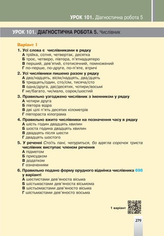 279
ÓÐÎÊ 101. Ä²ÀÃÍÎÑÒÈ×ÍÀ ÐÎÁÎÒÀ 5. ×èñë³âíèê
Варіант 1
1. Óñ³ ñëîâà º ÷èñë³âíèêàìè â ðÿäêó
À òð³éêà, ñîòíÿ, ÷åòâåðòàê, äåñÿòêà
Á òðîº, ÷åòâåðî, ï³âòîðà, ï’ÿòíàäöÿòåðî
Â ïåðøèé, äåâ’ÿòèé, ñòîòèñÿ÷íèé, ïîìíîæåíèé
Ã ïî-ïåðøå, ïî-äðóãå, ïî-ï’ÿòå, âòðè÷³
2. Óñ³ ÷èñë³âíèêè ïèøåìî ðàçîì ó ðÿäêó
À äâà/íàäöÿòü, â³ñ³ì/íàäöÿòü, äâà/äöÿòü
Á òðèäöÿòü/îäèí, ñòî/ñ³ì, òèñÿ÷à/ñòî
Â îäíà/äðóãà, äâ³/äåñÿòèõ, ÷îòèðè/âîñüì³
Ã íå/áàãàòî, ÷è/ìàëî, ñîðîê/øîñòèé
3. Ïðàâèëüíî óçãîäæåíî ÷èñë³âíèê ç ³ìåííèêîì ó ðÿäêó
À ÷îòèðè äðóãà
Á ï³âòîðà â³äðà
Â äâ³ ö³ë³ ï’ÿòü äåñÿòèõ ê³ëîìåòð³â
Ã ï³âòîðàñòà ê³ëîãðàìà
4. Ïðàâèëüíî âæèòî ÷èñë³âíèêè íà ïîçíà÷åííÿ ÷àñó â ðÿäêó
À ø³ñòü ãîäèí äâàäöÿòü õâèëèí
Á øîñòà ãîäèíà äâàäöÿòü õâèëèí
Â äâàäöÿòü ï³ñëÿ øåñòè
Ã äâàäöÿòü øîñòîãî
5. Ó ðå÷åíí³ Ñòî¿òü ïàí³, ÷åïóðèòüñÿ, áî âäÿãëà ñîðî÷îê òðèñòà
÷èñë³âíèê âèñòóïàº ÷ëåíîì ðå÷åííÿ
À ï³äìåòîì
Á ïðèñóäêîì
Â äîäàòêîì
Ã îçíà÷åííÿì
6. Ïðàâèëüíî ïîäàíî ôîðìó îðóäíîãî â³äì³íêà ÷èñë³âíèêà 698
ó âàð³àíò³
À øåñòèñòàìè äåâ’ÿíîñòà â³ñüìà
Á ø³ñòüìàñòàìè äåâ’ÿíîñòà â³ñüìîìà
Â ø³ñòüîìàñòàìè äåâ’ÿíîñòî â³ñüìà
Ã ø³ñòüìàñòàìè äåâ’ÿíîñòî âîñüìà
279
1 âàð³àíò
ÓÐÎÊ 101. Ä³àãíîñòè÷íà ðîáîòà 5
 