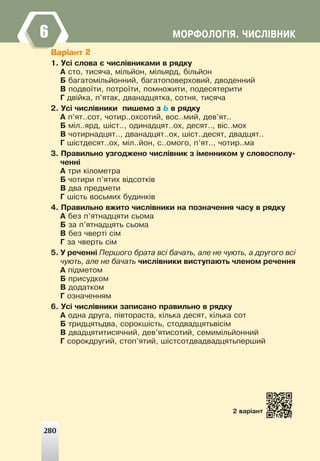 ÌÎÐÔÎËÎÃ²ß. ×ÈÑË²ÂÍÈÊ
Варіант 2
1. Óñ³ ñëîâà º ÷èñë³âíèêàìè â ðÿäêó
À ñòî, òèñÿ÷à, ì³ëüéîí, ì³ëüÿðä, á³ëüéîí
Á áàãàòîì³ëüéîííèé, áàãàòîïîâåðõîâèé, äâîäåííèé
Â ïîäâî¿òè, ïîòðî¿òè, ïîìíîæèòè, ïîäåñÿòåðèòè
Ã äâ³éêà, ï’ÿòàê, äâàíàäöÿòêà, ñîòíÿ, òèñÿ÷à
2. Óñ³ ÷èñë³âíèêè ïèøåìî ç Ü â ðÿäêó
À ï’ÿò..ñîò, ÷îòèð..îõñîòèé, âîñ..ìèé, äåâ’ÿò..
Á ì³ë..ÿðä, ø³ñò.., îäèíàäöÿò..îõ, äåñÿò.., â³ñ..ìîõ
Â ÷îòèðíàäöÿò.., äâàíàäöÿò..îõ, ø³ñò..äåñÿò, äâàäöÿò..
Ã ø³ñòäåñÿò..îõ, ì³ë..éîí, ñ..îìîãî, ï’ÿò.., ÷îòèð..ìà
3. Ïðàâèëüíî óçãîäæåíî ÷èñë³âíèê ç ³ìåííèêîì ó ñëîâîñïîëó-
÷åíí³
À òðè ê³ëîìåòðà
Á ÷îòèðè ï’ÿòèõ â³äñîòê³â
Â äâà ïðåäìåòè
Ã ø³ñòü âîñüìèõ áóäèíê³â
4. Ïðàâèëüíî âæèòî ÷èñë³âíèêè íà ïîçíà÷åííÿ ÷àñó â ðÿäêó
À áåç ï’ÿòíàäöÿòè ñüîìà
Á çà ï’ÿòíàäöÿòü ñüîìà
Â áåç ÷âåðò³ ñ³ì
Ã çà ÷âåðòü ñ³ì
5. Ó ðå÷åíí³ Ïåðøîãî áðàòà âñ³ áà÷àòü, àëå íå ÷óþòü, à äðóãîãî âñ³
÷óþòü, àëå íå áà÷àòü ÷èñë³âíèêè âèñòóïàþòü ÷ëåíîì ðå÷åííÿ
À ï³äìåòîì
Á ïðèñóäêîì
Â äîäàòêîì
Ã îçíà÷åííÿì
6. Óñ³ ÷èñë³âíèêè çàïèñàíî ïðàâèëüíî â ðÿäêó
À îäíà äðóãà, ï³âòîðàñòà, ê³ëüêà äåñÿò, ê³ëüêà ñîò
Á òðèäöÿòüäâà, ñîðîêø³ñòü, ñòîäâàäöÿòüâ³ñ³ì
Â äâàäöÿòèòèñÿ÷íèé, äåâ’ÿòèñîòèé, ñåìèì³ëüéîííèé
Ã ñîðîêäðóãèé, ñòîï’ÿòèé, ø³ñòñîòäâàäâàäöÿòüïåðøèé
2 âàð³àíò
280
6
 