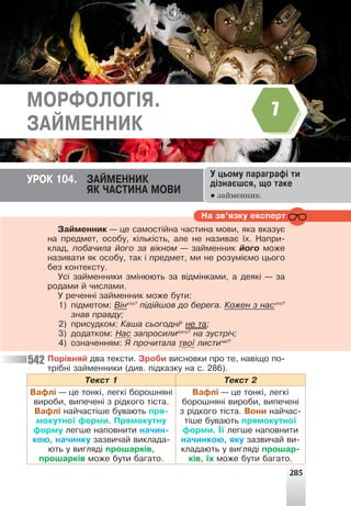 Íà çâ’ÿçêó åêñïåðò
Çàéìåííèê — öå ñàìîñò³éíà ÷àñòèíà ìîâè, ÿêà âêàçóº
íà ïðåäìåò, îñîáó, ê³ëüê³ñòü, àëå íå íàçèâàº ¿õ. Íàïðè-
êëàä, ïîáà÷èëà éîãî çà â³êíîì — çàéìåííèê éîãî ìîæå
íàçèâàòè ÿê îñîáó, òàê ³ ïðåäìåò, ìè íå ðîçóì³ºìî öüîãî
áåç êîíòåêñòó.
Óñ³ çàéìåííèêè çì³íþþòü çà â³äì³íêàìè, à äåÿê³ — çà
ðîäàìè é ÷èñëàìè.
Ó ðå÷åíí³ çàéìåííèê ìîæå áóòè:
1) ï³äìåòîì: Â³íõòî?
ï³ä³éøîâ äî áåðåãà. Êîæåí ç íàñõòî?
çíàâ ïðàâäó;
2) ïðèñóäêîì: Êàøà ñüîãîäí³º
íå òà;
3) äîäàòêîì: Íàñ çàïðîñèëèêîãî?
íà çóñòð³÷;
4) îçíà÷åííÿì: ß ïðî÷èòàëà òâî¿ ëèñòè÷è¿?
Ïîð³âíÿé äâà òåêñòè. Çðîáè âèñíîâêè ïðî òå, íàâ³ùî ïî-
òð³áí³ çàéìåííèêè (äèâ. ï³äêàçêó íà ñ. 286).
Òåêñò 1 Òåêñò 2
Âàôë³ — öå òîíê³, ëåãê³ áîðîøíÿí³
âèðîáè, âèïå÷åí³ ç ð³äêîãî ò³ñòà.
Âàôë³ íàé÷àñò³øå áóâàþòü ïðÿ-
ìîêóòíî¿ ôîðìè. Ïðÿìîêóòíó
ôîðìó ëåãøå íàïîâíèòè íà÷èí-
êîþ, íà÷èíêó çàçâè÷àé âèêëàäà-
þòü ó âèãëÿä³ ïðîøàðê³â,
ïðîøàðê³â ìîæå áóòè áàãàòî.
Âàôë³ — öå òîíê³, ëåãê³
áîðîøíÿí³ âèðîáè, âèïå÷åí³
ç ð³äêîãî ò³ñòà. Âîíè íàé÷àñ-
ò³øå áóâàþòü ïðÿìîêóòíî¿
ôîðìè. ¯¿ ëåãøå íàïîâíèòè
íà÷èíêîþ, ÿêó çàçâè÷àé âè-
êëàäàþòü ó âèãëÿä³ ïðîøàð-
ê³â, ¿õ ìîæå áóòè áàãàòî.
Ó öüîìó ïàðàãðàô³ òè
ä³çíàºøñÿ, ùî òàêå
● займенник.
ÓÐÎÊ 104. ÇÀÉÌÅÍÍÈÊ
ßÊ ×ÀÑÒÈÍÀ ÌÎÂÈ
ÌÎÐÔÎËÎÃ²ß.
ÇÀÉÌÅÍÍÈÊ
7
285
542
 