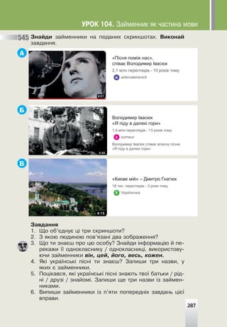 Çíàéäè çàéìåííèêè íà ïîäàíèõ ñêðèíøîòàõ. Âèêîíàé
çàâäàííÿ.
А
Б
В
Çàâäàííÿ
1. Ùî îá’ºäíóº ö³ òðè ñêðèíøîòè?
2. Ç ÿêîþ ëþäèíîþ ïîâ’ÿçàí³ äâà çîáðàæåííÿ?
3. Ùî òè çíàºø ïðî öþ îñîáó? Çíàéäè ³íôîðìàö³þ é ïå-
ðåêàæè ¿¿ îäíîêëàñíèêó / îäíîêëàñíèö³, âèêîðèñòîâó-
þ÷è çàéìåííèêè â³í, öåé, éîãî, âåñü, êîæåí.
4. ßê³ óêðà¿íñüê³ ï³ñí³ òè çíàºø? Çàïèøè òðè íàçâè, ó
ÿêèõ º çàéìåííèêè.
5. Ïîö³êàâñÿ, ÿê³ óêðà¿íñüê³ ï³ñí³ çíàþòü òâî¿ áàòüêè / ð³ä-
í³ / äðóç³ / çíàéîì³. Çàïèøè ùå òðè íàçâè ³ç çàéìåí-
íèêàìè.
6. Âèïèøè çàéìåííèêè ³ç ï’ÿòè ïîïåðåäí³õ çàâäàíü ö³º¿
âïðàâè.
287
545
«Пісня поміж нас»,
співає Володимир Івасюк
2,1 млн переглядів - 10 років тому
a antinvalerievich
Володимир Івасюк
«Я піду в далекі гори»
1,4 млн переглядів - 13 років тому
z zumauz
Володимир Івасюк співає власну пісню
«Я піду в далекі гори»
«Києве мій» – Дмитро Гнатюк
18 тис. переглядів - 3 роки тому
ó Україночка
ÓÐÎÊ 104. Çàéìåííèê ÿê ÷àñòèíà ìîâè
 