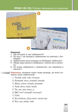 289
Б
В
Çàâäàííÿ
1. Ùî îá’ºäíóº ö³ òðè çîáðàæåííÿ?
2. Íà êîãî / ùî âêàçóþòü çàéìåííèêè íà êîæíîìó ç á³ë-
áîðä³â?
3. Çàéìåííèê³â ÿêîãî ðîçðÿäó íà á³ëáîðäàõ íàéá³ëüøå?
4. Îáåðè îäèí âèñë³â ³ç çîáðàæåíü ³ ïîÿñíè éîãî çíà÷åí-
íÿ.
5. Íà ÿêîìó çîáðàæåíí³ º ïðèêìåòíèê, ùî ïåðåéøîâ â
³ìåííèê?
Ïåðåïèøè, âêàçóþ÷è ïîðó÷ íàçâó ðîçðÿäó, äî ÿêîãî íà-
ëåæàòü ãðóïè çàéìåííèê³â.
1. Такий, цей, той, стільки.
2. Кожний, весь, всякий, інший.
3. Ніщо, ніхто, нічий, жодний.
4. Твій, його, наш, їхній.
5. Ти, ми, він, вона, я.
6. Що? хто? котрий? скільки?
7. Себе.
8. Хто-небудь, будь-кого, казна-що.
9. Хто, що, який, чий.
547
ÓÐÎÊÈ 105-106. Ðîçðÿäè çàéìåííèê³â çà çíà÷åííÿì
 