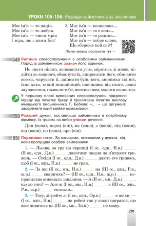 291
Моє ім’я — то надія.
Моє ім’я — то любов.
Моє ім’я — чиста мрія
І віра, що з нами Бог!
Моє ім’я — колискова...
Моє ім’я — то є воля...
Моє ім’я — то родина...
Моє ім’я — добре слово,
Що збереже цей світ!
3.
Ï³ñíþ ìîæíà ïîñëóõàòè òóò —
Âèïèøè ñëîâîñïîëó÷åííÿ ç îñîáîâèìè çàéìåííèêàìè.
Ïîðÿä ³ç çàéìåííèêîì çàçíà÷ éîãî â³äì³íîê.
Не знати нікого, допомагати усім, мірятись зі мною, пі-
дійти до кожного, обманути їх, викреслити його, обмовити
когось, чарувати її, записати будь-кого, анонімка від неї,
їхня хата, такий незнайомий, навчились від нього, деякі
зауваження, назвали тебе, явитися вам, молоти казна-що.
Ó ïåðøîìó ñëîâ³ âèïèñàíèõ ñëîâîñïîëó÷åíü ï³äêðåñëè
ïåðøó â³ä ïî÷àòêó áóêâó é ïðî÷èòàºø ïî÷àòîê âèñëîâó
í³ìåöüêîãî ïèñüìåííèêà Ã. Áåáåëÿ: «... — öå àðãóìåíò,
çàïåðå÷èòè ÿêèé ìàéæå íåìîæëèâî».
Ðîçêðèé äóæêè, ïîñòàâèâøè çàéìåííèêè â ïîòð³áíîìó
â³äì³íêó. ²ç òðüîìà íà âèá³ð óòâîðè ðå÷åííÿ.
Для (вона), перед (він), на (воно), з (вона), під (вони),
від (вони), по (вона), про (він).
Ïåðåïèøè òåêñò. Çà îçíàêàìè, âêàçàíèìè ó äóæêàõ, â³ä-
íîâè ïðîïóùåí³ îñîáîâ³ çàéìåííèêè.
1. — Льоню, за гру на скрипці (І ос., одн., Н.в.)
(ІІ ос., одн., Д.в.) даватиму щодня по п’ятдесят гри-
вень. — Сусіди (І ос., одн., Д.в.) дають сто гривень,
щоб (І ос., одн., Н.в.) не грав.
2. — За що (ІІ ос., мн., Н.в.) на (ІІІ ос., одн., Р.в.,
ж.р.) сваритесь? — (ІІІ ос., одн., Н.в., ж.р.) не-
правильно виконала завдання. — А (ІІ ос., мн., Д.в.)
що до того? — Але ж (І ос., мн., Н.в.) в (ІІІ ос., одн.,
Р.в., ж.р.) списали...
3. — Тату, зіграйте зі (І ос., одн., Ор.в.) в шахи. —
(І ос., одн., Н.в.) на роботі так у шахи награвся, що
вже дивитись на (ІІІ ос., мн., Зн.в.) не можу.
549
550
551
ÓÐÎÊÈ 105-106. Ðîçðÿäè çàéìåííèê³â çà çíà÷åííÿì
 