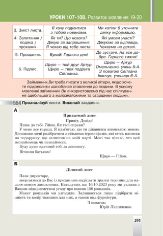 3. Çì³ñò ëèñòà.
ß õî÷ó ïîä³ëèòèñÿ
ç òîáîþ íîâèíàìè.
Ìè õîò³ëè á óòî÷íèòè
äåÿêó ³íôîðìàö³þ.
4. Çàïèòàííÿ /
ïîäÿêà /
ïðîõàííÿ.
ßê òè? Ùî íîâîãî?
Äÿêóþ çà çàïðîøåííÿ.
ß ÷åêàþ â³ä òåáå ëèñòà.
ßê³ óìîâè ó÷àñò³?
Äÿêóºìî çà â³äïîâ³äü.
×åêàºìî íà äåòàë³.
5. Ïðîùàííÿ. Áóâàé! Ãàðíîãî äíÿ!
Äî çóñòð³÷³. Íà âñå äî-
áðå. Ãàðíîãî òèæíÿ!
6. Ï³äïèñ.
Ùèðî — òâ³é äðóã Àðòóð.
Ùèðî — òâîÿ ïîäðóãà
Ñâ³òëàíêà.
Ùèðî — Àðòóð
Îìåëü÷åíêî, ó÷åíü 6-À.
Ç ïîâàãîþ Ñâ³òëàíà
²âàí÷óê, ó÷åíèöÿ 6-À.
Çàéìåííèê Âè òðåáà ïèñàòè ç âåëèêî¿ ë³òåðè, ÿêùî õî÷å-
òå ï³äêðåñëèòè øàíîáëèâå ñòàâëåííÿ äî ëþäèíè. Â óñíîìó
ìîâëåíí³ çàéìåííèê Âè âèêîðèñòîâóºìî ï³ä ÷àñ ñï³ëêóâàí-
íÿ çäåá³ëüøîãî ç ìàëîçíàéîìèìè òà ñòàðøèìè ëþäüìè.
Ïðîàíàë³çóé ëèñòè. Âèêîíàé çàâäàííÿ.
Приватний лист
Привіт, Девіде!
Пише до тебе Гійом. Як твої справи?
У мене все гаразд. Я пам’ятаю, що ти цікавився японською мовою.
Допоможи мені розібратися з кількома ієрогліфами, які хтось написав
на подарунку, що залишив на моїй парті. Мені так цікаво, хто цей
незнайомець чи незнайомка.
Буду дуже вдячний тобі за допомогу.
Вітання батькам!
Щиро — Гійом.
А
554
Діловий лист
Пане директоре,
звертаємося до Вас із проханням надіслати зразки тканини для на-
шого нового замовлення. Нагадуємо, що 16.10.2023 року ми уклали з
Вашим підприємством угоду про пошив 150 рюкзаків.
Макет рюкзаків ми узгодили. Залишається лише підібрати мі-
цність та колір тканини для них, а також вид фурнітури.
З повагою
Юрій Лісниченко.
Б
293
ÓÐÎÊÈ 107-108. Ðîçâèòîê ìîâëåííÿ 19-20
 