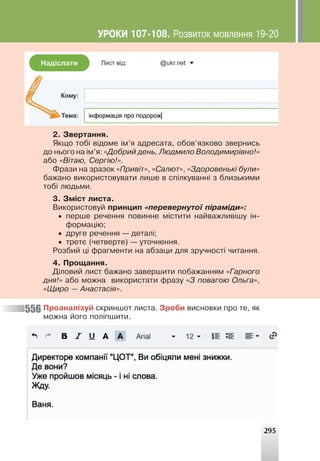 295
2. Çâåðòàííÿ.
ßêùî òîá³ â³äîìå ³ì’ÿ àäðåñàòà, îáîâ’ÿçêîâî çâåðíèñü
äî íüîãî íà ³ì’ÿ: «Äîáðèé äåíü, Ëþäìèëî Âîëîäèìèð³âíî!»
àáî «Â³òàþ, Ñåðã³þ!».
Ôðàçè íà çðàçîê «Ïðèâ³ò», «Ñàëþò», «Çäîðîâåíüê³ áóëè»
áàæàíî âèêîðèñòîâóâàòè ëèøå â ñï³ëêóâàíí³ ç áëèçüêèìè
òîá³ ëþäüìè.
3. Çì³ñò ëèñòà.
Âèêîðèñòîâóé ïðèíöèï «ïåðåâåðíóòî¿ ï³ðàì³äè»:
• ïåðøå ðå÷åííÿ ïîâèííå ì³ñòèòè íàéâàæëèâ³øó ³í-
ôîðìàö³þ;
• äðóãå ðå÷åííÿ — äåòàë³;
• òðåòº (÷åòâåðòå) — óòî÷íåííÿ.
Ðîçáèé ö³ ôðàãìåíòè íà àáçàöè äëÿ çðó÷íîñò³ ÷èòàííÿ.
4. Ïðîùàííÿ.
Ä³ëîâèé ëèñò áàæàíî çàâåðøèòè ïîáàæàííÿì «Ãàðíîãî
äíÿ!» àáî ìîæíà âèêîðèñòàòè ôðàçó «Ç ïîâàãîþ Îëüãà»,
«Ùèðî — Àíàñòàñ³ÿ».
Ïðîàíàë³çóé ñêðèíøîò ëèñòà. Çðîáè âèñíîâêè ïðî òå, ÿê
ìîæíà éîãî ïîë³ïøèòè.
556
ÓÐÎÊÈ 107-108. Ðîçâèòîê ìîâëåííÿ 19-20
 