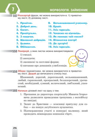 296
ÌÎÐÔÎËÎÃ²ß. ÇÀÉÌÅÍÍÈÊ
7
Ðîçñîðòóé ôðàçè, ÿê³ ìîæíà âèêîðèñòàòè â: 1) ïðèâàòíî-
ìó ëèñò³; 2) ä³ëîâîìó ëèñò³.
1. Привітик.
2. Добрий день.
3. Салют.
4. Привітульки.
5. З повагою.
6. Шановний добродію.
7. Цьомки.
8. Обійманчик.
9. Вельмишановний учаснику.
10. Бувай.
11. Усіх гараздів.
12. Чекаємо на відповідь.
13. Як поживає твій песик?
14. Вітаннячка сестрі!
15. До зустрічі!
16. Усіх гараздів.
Ïîì³ðêóé, ó ÿêèõ ëèñòàõ ìîæíà âèêîðèñòîâóâàòè:
1) емодзі;
2) анекдоти;
3) зменшені та пестливі форми;
4) питання про домашніх улюбленців.
Îáåðè ïðèêìåòíèêè, ÿê³ ìîæíà âèêîðèñòàòè â ïðèâàòíî-
ìó ëèñò³. Äîäàé äî âèïèñàíîãî ñïèñêó ³íø³.
Шановний, дорогий, дорогенький, вельмишановний,
любий, гарненький, прекрасний, беззаперечний, урочи-
стий, необхідний, сумний, величезний, люб’язний, упев-
нений.
Íàïèøè ä³ëîâèé ëèñò íà îäíó ç òåì.
1. Прохання до директора спортклубу Микити Ігорьо-
вича дозволити проведення тренувань з волейболу
на вихідні.
2. Запит до Христини — власниці притулку для со-
бак — на пошук загубленого цуценятка.
3. Підтвердження участі в конкурсі малюнку, який
проводить міжнародна компанія «Арт».
557
558
559
560
 