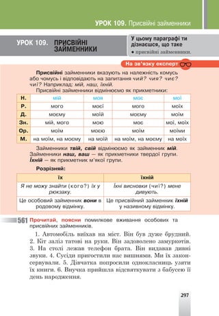 297
Íà çâ’ÿçêó åêñïåðò
Ïðèñâ³éí³ çàéìåííèêè âêàçóþòü íà íàëåæí³ñòü êîìóñü
àáî ÷îìóñü ³ â³äïîâ³äàþòü íà çàïèòàííÿ ÷èé? ÷èÿ? ÷èº?
÷è¿? Íàïðèêëàä: ì³é, íàø, ¿õí³é.
Ïðèñâ³éí³ çàéìåííèêè â³äì³íþºìî ÿê ïðèêìåòíèêè:
Í. ì³é ìîÿ ìîº ìî¿
Ð. ìîãî ìîº¿ ìîãî ìî¿õ
Ä. ìîºìó ìî¿é ìîºìó ìî¿ì
Çí. ì³é, ìîãî ìîþ ìîº ìî¿, ìî¿õ
Îð. ìî¿ì ìîºþ ìî¿ì ìî¿ìè
Ì. íà ìî¿ì, íà ìîºìó íà ìî¿é íà ìî¿ì, íà ìîºìó íà ìî¿õ
Çàéìåííèêè òâ³é, ñâ³é â³äì³íþºìî ÿê çàéìåííèê ì³é.
Çàéìåííèêè íàø, âàø — ÿê ïðèêìåòíèêè òâåðäî¿ ãðóïè.
¯õí³é — ÿê ïðèêìåòíèê ì’ÿêî¿ ãðóïè.
Ðîçð³çíÿé:
¿õ ¿õí³é
ß íå ìîæó çíàéòè (êîãî?) ¿õ ó
ðþêçàêó.
¯õí³ âèñíîâêè (÷è¿?) ìåíå
äèâóþòü.
Öå îñîáîâèé çàéìåííèê âîíè â
ðîäîâîìó â³äì³íêó.
Öå ïðèñâ³éíèé çàéìåííèê ¿õí³é
ó íàçèâíîìó â³äì³íêó.
Ïðî÷èòàé, ïîÿñíè ïîìèëêîâå âæèâàííÿ îñîáîâèõ òà
ïðèñâ³éíèõ çàéìåííèê³â.
1. Автомобіль виїхав на міст. Він був дуже брудний.
2. Кіт заліз татові на руки. Він задоволено замуркотів.
3. На столі лежав телефон брата. Він видавав дивні
звуки. 4. Сусіди пригостили нас вишнями. Ми їх закон-
сервували. 5. Дівчатка попросили однокласниць узяти
їх книги. 6. Внучка прийшла відсвяткувати з бабусею її
день народження.
Ó öüîìó ïàðàãðàô³ òè
ä³çíàºøñÿ, ùî òàêå
● присвійні займенники.
ÓÐÎÊ 109. ÏÐÈÑÂ²ÉÍ²
ÇÀÉÌÅÍÍÈÊÈ
561
ÓÐÎÊ 109. Ïðèñâ³éí³ çàéìåííèêè
 