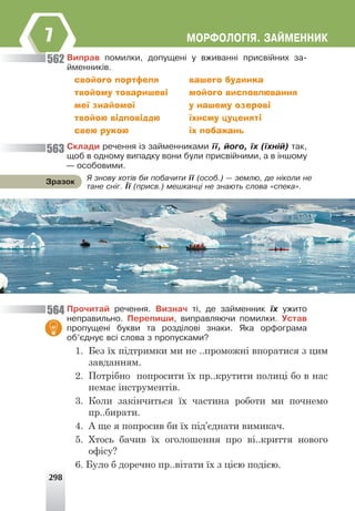 298
ÌÎÐÔÎËÎÃ²ß. ÇÀÉÌÅÍÍÈÊ
7
Âèïðàâ ïîìèëêè, äîïóùåí³ ó âæèâàíí³ ïðèñâ³éíèõ çà-
éìåííèê³â.
свойого портфеля
твойому товаришеві
меї знайомої
твойою відповіддю
свею рукою
вашего будинка
мойого висловлювання
у нашему озерові
їхнєму цуценяті
їх побажань
Ñêëàäè ðå÷åííÿ ³ç çàéìåííèêàìè ¿¿, éîãî, ¿õ (¿õí³é) òàê,
ùîá â îäíîìó âèïàäêó âîíè áóëè ïðèñâ³éíèìè, à â ³íøîìó
— îñîáîâèìè.
562
563
564
ß çíîâó õîò³â áè ïîáà÷èòè ¿¿ (îñîá.) — çåìëþ, äå í³êîëè íå
òàíå ñí³ã. ¯¿ (ïðèñâ.) ìåøêàíö³ íå çíàþòü ñëîâà «ñïåêà».
Çðàçîê
Ïðî÷èòàé ðå÷åííÿ. Âèçíà÷ ò³, äå çàéìåííèê ¿õ óæèòî
íåïðàâèëüíî. Ïåðåïèøè, âèïðàâëÿþ÷è ïîìèëêè. Óñòàâ
ïðîïóùåí³ áóêâè òà ðîçä³ëîâ³ çíàêè. ßêà îðôîãðàìà
îá’ºäíóº âñ³ ñëîâà ç ïðîïóñêàìè?
1. Без їх підтримки ми не ..проможні впоратися з цим
завданням.
2. Потрібно попросити їх пр..крутити полиці бо в нас
немає інструментів.
3. Коли закінчиться їх частина роботи ми почнемо
пр..бирати.
4. А ще я попросив би їх під’єднати вимикач.
5. Хтось бачив їх оголошення про ві..криття нового
офісу?
6. Було б доречно пр..вітати їх з цією подією.
 