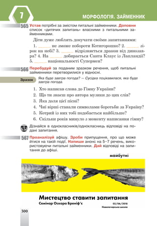 300
ÌÎÐÔÎËÎÃ²ß. ÇÀÉÌÅÍÍÈÊ
7
Óñòàâ ïîòð³áí³ çà çì³ñòîì ïèòàëüí³ çàéìåííèêè. Äîïîâíè
ñïèñîê «äèòÿ÷èõ çàïèòàíü» âëàñíèìè ç ïèòàëüíèìè çà-
éìåííèêàìè.
Діти дуже люблять докучати своїми запитаннями:
1. не зможе побороти Котигорошко? 2. зі-
рок на небі? 3. відрізняється дракон від динозав-
ра? 4. На добирається Санта Клаус із Лапландії?
5. національності Супермен?
Ïåðåáóäóé çà ïîäàíèì çðàçêîì ðå÷åííÿ, ùîá ïèòàëüí³
çàéìåííèêè ïåðåòâîðèëèñÿ ó â³äíîñí³.
1. Хто написав слова до Гімну України?
2. Що ти знаєш про автора музики до цих слів?
3. Яка доля цієї пісні?
4. Чиї вірші ставали символами боротьби за Україну?
5. Котрий із них тобі подобається найбільше?
6. Скільки років минуло з моменту написання гімну?
Ä³çíàéñÿ â îäíîêëàñíèê³â/îäíîêëàñíèöü â³äïîâ³ä³ íà ïî-
äàí³ çàïèòàííÿ.
Ïðîàíàë³çóé àô³øó. Çðîáè ïðèïóùåííÿ, ïðî ùî ìîæå
éòèñÿ íà òàê³é ïîä³¿. Íàïèøè àíîíñ íà 5–7 ðå÷åíü, âèêî-
ðèñòîâóþ÷è ïèòàëüí³ çàéìåííèêè. Äàé â³äïîâ³ä³ íà çàïè-
òàííÿ äî àô³ø³.
565
566
567
ßêà áóäå çàâòðà ïîãîäà? — Ñóñ³äêà ïîö³êàâèëàñÿ, ÿêà áóäå
çàâòðà ïîãîäà.
Çðàçîê
 