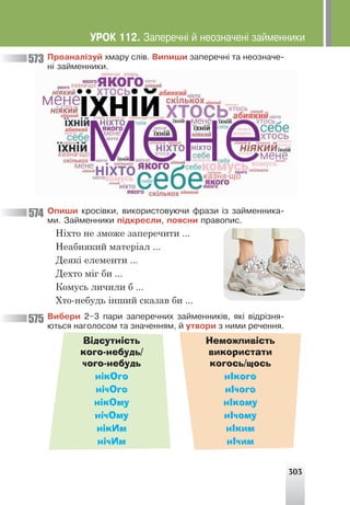 303
Ïðîàíàë³çóé õìàðó ñë³â. Âèïèøè çàïåðå÷í³ òà íåîçíà÷å-
í³ çàéìåííèêè.
Îïèøè êðîñ³âêè, âèêîðèñòîâóþ÷è ôðàçè ³ç çàéìåííèêà-
ìè. Çàéìåííèêè ï³äêðåñëè, ïîÿñíè ïðàâîïèñ.
Ніхто не зможе заперечити ...
Неабиякий матеріал ...
Деякі елементи ...
Дехто міг би ...
Комусь личили б ...
Хто-небудь інший сказав би ...
Âèáåðè 2–3 ïàðè çàïåðå÷íèõ çàéìåííèê³â, ÿê³ â³äð³çíÿ-
þòüñÿ íàãîëîñîì òà çíà÷åííÿì, é óòâîðè ç íèìè ðå÷åííÿ.
Відсутність
кого-небудь/
чого-небудь
Неможливість
використати
когось/щось
нікОго нІкого
нічОго нІчого
нікОму нІкому
нічОму нІчому
нікИм нІким
нічИм нІчим
573
574
575
ÓÐÎÊ 112. Çàïåðå÷í³ é íåîçíà÷åí³ çàéìåííèêè
 