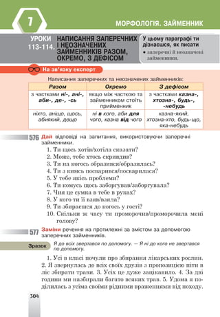 304
ÌÎÐÔÎËÎÃ²ß. ÇÀÉÌÅÍÍÈÊ
7
Íà çâ’ÿçêó åêñïåðò
Íàïèñàííÿ çàïåðå÷íèõ òà íåîçíà÷åíèõ çàéìåííèê³â:
Ðàçîì Îêðåìî Ç äåô³ñîì
ç ÷àñòêàìè í³-, àí³-,
àáè-, äå-, -ñü
ÿêùî ì³æ ÷àñòêîþ òà
çàéìåííèêîì ñòî¿òü
ïðèéìåííèê
ç ÷àñòêàìè êàçíà-,
õòîçíà-, áóäü-,
-íåáóäü
í³õòî, àí³ùî, ùîñü,
àáèÿêèé, äåùî
í³ â êîãî, àáè äëÿ
÷îãî, êàçíà â³ä ÷îãî
êàçíà-ÿêèé,
õòîçíà-õòî, áóäü-ùî,
ÿêà-íåáóäü
Äàé â³äïîâ³ä³ íà çàïèòàííÿ, âèêîðèñòîâóþ÷è çàïåðå÷í³
çàéìåííèêè.
1. Ти щось хотів/хотіла сказати?
2. Може, тебе хтось скривдив?
3. Ти на когось образився/образилась?
4. Ти з кимсь посварився/посварилася?
5. У тебе якісь проблеми?
6. Ти комусь щось заборгував/заборгувала?
7. Чия це сумка в тебе в руках?
8. У кого ти її взяв/взяла?
9. Ти збираєшся до когось у гості?
10. Скільки ж часу ти проморочив/проморочила мені
голову?
Çàì³íè ðå÷åííÿ íà ïðîòèëåæí³ çà çì³ñòîì çà äîïîìîãîþ
çàïåðå÷íèõ çàéìåííèê³â.
1. Усі в класі почули про збирання лікарських рослин.
2. Я звернулась до всіх своїх друзів з пропозицією піти в
ліс збирати трави. 3. Усіх це дуже зацікавило. 4. За дві
години ми назбирали багато всяких трав. 5. Удома я по-
ділилась з усіма своїми рідними враженнями від походу.
Ó öüîìó ïàðàãðàô³ òè
ä³çíàºøñÿ, ÿê ïèñàòè
● заперечні й неозначені
займенники.
ÓÐÎÊÈ ÍÀÏÈÑÀÍÍß ÇÀÏÅÐÅ×ÍÈÕ
² ÍÅÎÇÍÀ×ÅÍÈÕ
ÇÀÉÌÅÍÍÈÊ²Â ÐÀÇÎÌ,
ÎÊÐÅÌÎ, Ç ÄÅÔ²ÑÎÌ
113-114.
ß äî âñ³õ çâåðòàâñÿ ïî äîïîìîãó. — ß í³ äî êîãî íå çâåðòàâñÿ
ïî äîïîìîãó.
Çðàçîê
576
577
 