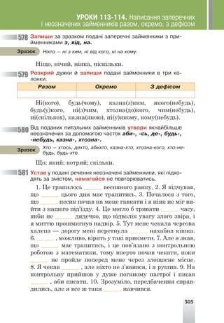 305
Í³õòî — í³ ç êèì, í³ â³ä êîãî, í³ íà êîìó.
Çðàçîê
Õòî — õòîñü, äåõòî, àáèõòî, êàçíà-õòî, õòîçíà-êîãî, õòî-íå-
áóäü, áóäü-õòî.
Çðàçîê
Çàïèøè çà çðàçêîì ïîäàí³ çàïåðå÷í³ çàéìåííèêè ç ïðè-
éìåííèêàìè ç, â³ä, íà.
Ніщо, нічий, ніяка, ніскільки.
Ðîçêðèé äóæêè é çàïèøè ïîäàí³ çàéìåííèêè â òðè êî-
ëîíêè.
Ðàçîì Îêðåìî Ç äåô³ñîì
Ні(кого), будь(чому), казна(з)ким, якого(небудь),
будь(у)кого, ні(з)чим, хтозна(до)кого, чим(небудь),
ні(скількох), казна(якою), ні(у)якому, кому(небудь).
Â³ä ïîäàíèõ ïèòàëüíèõ çàéìåííèê³â óòâîðè ÿêíàéá³ëüøå
íåîçíà÷åíèõ çà äîïîìîãîþ ÷àñòîê àáè-, -ñü, äå-, áóäü-,
-íåáóäü, êàçíà-, õòîçíà-.
Що; який; котрий; скільки.
Óñòàâ ó ïîäàí³ ðå÷åííÿ íåîçíà÷åí³ çàéìåííèêè, ÿê³ ï³äõî-
äÿòü çà çì³ñòîì, íàìàãàéñÿ íå ïîâòîðþâàòèñü.
1. Це трапилось весняного ранку. 2. Я відчував,
що цього дня має трапитись. 3. Почалося з того,
що песик почав на мене гавкати і я ніяк не міг ви-
йти з нашого під’їзду. 4. Це могло б тривати часу,
якби не дядечко, що відволік увагу злого звіра, і
я миттю прошмигнув надвір. 5. Тут мене чекала чергова
халепа — дорогу мені перетнула нахабна кішка.
6. , можливо, вірить у такі прикмети. 7. Але я знав,
що має трапитись, і це пов’язано з контрольною
роботою з математики, тому вперто почав чекати, поки
не пройде поперед мене через злощасне місце.
8. Я чекав , але ніхто не з’явився, і я рушив. 9. На
контрольну прийшов у дуже поганому настрої і писав
, аби писати. 10. Зрозуміло, передбачення справ-
дились, але я все ж таки навчився.
578
579
580
581
ÓÐÎÊÈ 113-114. Íàïèñàííÿ çàïåðå÷íèõ
³ íåîçíà÷åíèõ çàéìåííèê³â ðàçîì, îêðåìî, ç äåô³ñîì
 