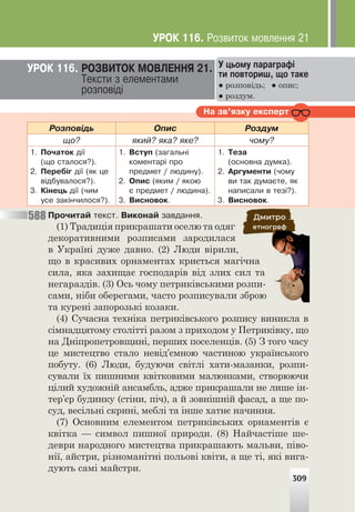 ÓÐÎÊ 116. ÐÎÇÂÈÒÎÊ ÌÎÂËÅÍÍß 21.
Òåêñòè ç åëåìåíòàìè
ðîçïîâ³ä³
Ó öüîìó ïàðàãðàô³
òè ïîâòîðèø, ùî òàêå
● розповідь; ● опис;
● роздум.
Íà çâ’ÿçêó åêñïåðò
Ðîçïîâ³äü Îïèñ Ðîçäóì
ùî? ÿêèé? ÿêà? ÿêå? ÷îìó?
1. Ïî÷àòîê ä³¿
(ùî ñòàëîñÿ?).
2. Ïåðåá³ã ä³¿ (ÿê öå
â³äáóâàëîñÿ?).
3. Ê³íåöü ä³¿ (÷èì
óñå çàê³í÷èëîñÿ?).
1. Âñòóï (çàãàëüí³
êîìåíòàð³ ïðî
ïðåäìåò / ëþäèíó).
2. Îïèñ (ÿêèì / ÿêîþ
º ïðåäìåò / ëþäèíà).
3. Âèñíîâîê.
1. Òåçà
(îñíîâíà äóìêà).
2. Àðãóìåíòè (÷îìó
âè òàê äóìàºòå, ÿê
íàïèñàëè â òåç³?).
3. Âèñíîâîê.
Ïðî÷èòàé òåêñò. Âèêîíàé çàâäàííÿ.
(1) Традиція прикрашати оселю та одяг
декоративними розписами зародилася
в Україні дуже давно. (2) Люди вірили,
що в красивих орнаментах криється магічна
сила, яка захищає господарів від злих сил та
негараздів. (3) Ось чому петриківськими розпи-
сами, ніби оберегами, часто розписували зброю
та курені запорозькі козаки.
(4) Сучасна техніка петриківського розпису виникла в
сімнадцятому столітті разом з приходом у Петриківку, що
на Дніпропетровщині, перших поселенців. (5) З того часу
це мистецтво стало невід’ємною частиною українського
побуту. (6) Люди, будуючи світлі хати-мазанки, розпи-
сували їх пишними квітковими малюнками, створюючи
цілий художній ансамбль, адже прикрашали не лише ін-
тер’єр будинку (стіни, піч), а й зовнішній фасад, а ще по-
суд, весільні скрині, меблі та інше хатнє начиння.
(7) Основним елементом петриківських орнаментів є
квітка — символ пишної природи. (8) Найчастіше ше-
деври народного мистецтва прикрашають мальви, піво-
нії, айстри, різноманітні польові квіти, а ще ті, які вига-
дують самі майстри.
309
588
ÓÐÎÊ 116. Ðîçâèòîê ìîâëåííÿ 21
 