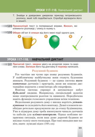 311
Ïðîàíàë³çóé òåêñò ³ç ïîïåðåäíüî¿ âïðàâè. Âèçíà÷, ÿê³
åëåìåíòè ðîçïîâ³ä³ / îïèñó â íüîìó º.
Îáåðè îá’ºêò é îïèøè â³ä éîãî ³ìåí³ ïîä³¿ îäíîãî äíÿ.
А Б В
589
590
591
7. Çíàéäè â äîâ³äêîâèõ äæåðåëàõ ïðèêëàä ïåòðèê³âñüêîãî
ðîçïèñó, ÿêèé òîá³ ïîäîáàºòüñÿ. Ñïðîáóé â³äòâîðèòè éîãî
â çîøèò³.
ÓÐÎÊÈ 117-118. ÍÀÂ×ÀËÜÍÈÉ ÄÈÊÒÀÍÒ
Ïðî÷èòàé òåêñò, çâåðíè óâàãó íà ðîçä³ëîâ³ çíàêè òà âèä³-
ëåí³ ñëîâà. Çàïèøè éîãî ï³ä äèêòîâêó é ïåðåâ³ð íàïèñàíå.
Розумний будинок
Усе частіше ми чуємо про появу розумних будинків.
У найближчому майбутньому вони стануть буденним
явищем. Розумний будинок — це єдина система висо-
коточних датчиків і пристроїв, якою ми кожемо дис-
танційно керувати з комп’ютера або смартфона.
Новітня система спрощує й автоматизує побут
будь-якої людини. Наприклад, спеціальний додаток
може контролювати розетки та вимикачі. Передбачена
навіть функція голосового управління всією технікою.
Недоліками розумного дому є висока вартість устат-
кування та складність його монтажу. Деякі елементи не-
обхідно ретельно продумувати ще до етапу будівництва.
Уже в підмурок дому треба вмонтувати чимало датчиків
та кабелів для клімат-контролю. Однак особливо не-
приємна ситуація, коли ваш дуже дорогий будинок не
впізнає голосу свого господаря. Про такі випадки вже на-
віть знято кумедні відео (108 слів).
ÓÐÎÊÈ 117-118. Íàâ÷àëüíèé äèêòàíò
 