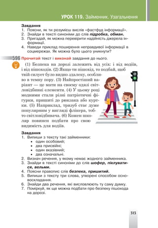 313
Çàâäàííÿ
1. Ïîÿñíè, ÿê òè ðîçóì³ºø âèñë³â «ôàñòôóä ³íôîðìàö³¿».
2. Çíàéäè â òåêñò³ ñèíîí³ìè äî ñë³â ï³äðîáêà, îáìàí.
3. Ïðèãàäàé, ÿê ìîæíà ïåðåâ³ðèòè íàä³éí³ñòü äæåðåëà ³í-
ôîðìàö³¿.
4. Íàâåäè ïðèêëàä ïîøèðåííÿ íåïðàâäèâî¿ ³íôîðìàö³¿ â
ñîöìåðåæàõ. ßê ìîæíà áóëî öüîãî óíèêíóòè?
Ïðî÷èòàé òåêñò ³ âèêîíàé çàâäàííÿ äî íüîãî.
(1) Безпека на дорозі залежить від усіх: і від водіїв,
і від пішоходів. (2) Якщо ти пішохід, то подбай, щоб
твій силует було видно здалеку, особли-
во в темну пору. (3) Найпростіший ва-
ріант — це мати на своєму одязі світ-
ловідбивні елементи. (4) У цьому році
модними стали різні патріотичні фі-
гурки, пришиті до рюкзака або курт-
ки. (5) Наприклад, тризуб стає дуже
популярним у вигляді флікера, тоб-
то світловідбивача. (6) Кожен шко-
ляр повинен подбати про свою
видимість для водіїв.
Çàâäàííÿ
1. Âèïèøè ç òåêñòó òàê³ çàéìåííèêè:
• îäèí îñîáîâèé;
• äâà ïðèñâ³éí³;
• îäèí âêàç³âíèé;
• äâà îçíà÷àëüí³.
2. Âèçíà÷ ðå÷åííÿ, ó ÿêîìó íåìàº æîäíîãî çàéìåííèêà.
3. Çíàéäè â òåêñò³ ñèíîí³ìè äî ñë³â øîôåð, ï³êëóâàòè-
ñÿ, âåëüìè.
4. Ïîÿñíè ïðàâîïèñ ñë³â áåçïåêà, ïðèøèòèé.
5. Âèïèøè ç òåêñòó òðè ñëîâà, óòâîðåí³ ñïîñîáîì îñíî-
âîñêëàäàííÿ.
6. Çíàéäè äâà ðå÷åííÿ, ÿê³ âèñëîâëþþòü òó ñàìó äóìêó.
7. Ïîì³ðêóé, ÿê ùå ìîæíà ïîäáàòè ïðî áåçïåêó ï³øîõîäà
íà äîðîç³.
596
ÓÐÎÊ 119. Çàéìåííèê. Óçàãàëüíåííÿ
 