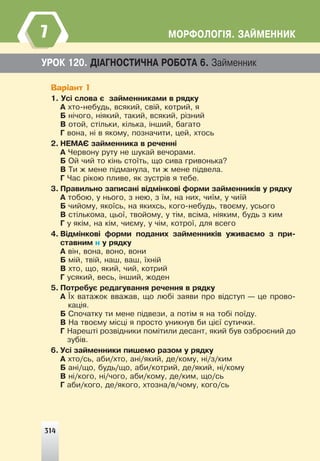 314
ÌÎÐÔÎËÎÃ²ß. ÇÀÉÌÅÍÍÈÊ
Варіант 1
1. Óñ³ ñëîâà º çàéìåííèêàìè â ðÿäêó
À õòî-íåáóäü, âñÿêèé, ñâ³é, êîòðèé, ÿ
Á í³÷îãî, í³ÿêèé, òàêèé, âñÿêèé, ð³çíèé
Â îòîé, ñò³ëüêè, ê³ëüêà, ³íøèé, áàãàòî
Ã âîíà, í³ â ÿêîìó, ïîçíà÷èòè, öåé, õòîñü
2. ÍÅÌÀª çàéìåííèêà â ðå÷åíí³
À ×åðâîíó ðóòó íå øóêàé âå÷îðàìè.
Á Îé ÷èé òî ê³íü ñòî¿òü, ùî ñèâà ãðèâîíüêà?
Â Òè æ ìåíå ï³äìàíóëà, òè æ ìåíå ï³äâåëà.
Ã ×àñ ð³êîþ ïëèâå, ÿê çóñòð³â ÿ òåáå.
3. Ïðàâèëüíî çàïèñàí³ â³äì³íêîâ³ ôîðìè çàéìåííèê³â ó ðÿäêó
À òîáîþ, ó íüîãî, ç íåþ, ç ¿ì, íà íèõ, ÷è¿ì, ó ÷è¿é
Á ÷èéîìó, ÿêî¿ñü, íà ÿêèõñü, êîãî-íåáóäü, òâîºìó, óñüîãî
Â ñò³ëüêîìà, öüî¿, òâîéîìó, ó ò³ì, âñ³ìà, í³ÿêèì, áóäü ç êèì
Ã ó ÿê³ì, íà ê³ì, ÷èºìó, ó ÷³ì, êîòðî¿, äëÿ âñåãî
4. Â³äì³íêîâ³ ôîðìè ïîäàíèõ çàéìåííèê³â óæèâàºìî ç ïðè-
ñòàâíèì í ó ðÿäêó
À â³í, âîíà, âîíî, âîíè
Á ì³é, òâ³é, íàø, âàø, ¿õí³é
Â õòî, ùî, ÿêèé, ÷èé, êîòðèé
Ã óñÿêèé, âåñü, ³íøèé, æîäåí
5. Ïîòðåáóº ðåäàãóâàííÿ ðå÷åííÿ â ðÿäêó
À ¯õ âàòàæîê ââàæàâ, ùî ëþá³ çàÿâè ïðî â³äñòóï — öå ïðîâî-
êàö³ÿ.
Á Ñïî÷àòêó òè ìåíå ï³äâåçè, à ïîò³ì ÿ íà òîá³ ïî¿äó.
Â Íà òâîºìó ì³ñö³ ÿ ïðîñòî óíèêíóâ áè ö³º¿ ñóòè÷êè.
Ã Íàðåøò³ ðîçâ³äíèêè ïîì³òèëè äåñàíò, ÿêèé áóâ îçáðîºíèé äî
çóá³â.
6. Óñ³ çàéìåííèêè ïèøåìî ðàçîì ó ðÿäêó
À õòî/ñü, àáè/õòî, àí³/ÿêèé, äå/êîìó, í³/ç/êèì
Á àí³/ùî, áóäü/ùî, àáè/êîòðèé, äå/ÿêèé, í³/êîìó
Â í³/êîãî, í³/÷îãî, àáè/êîìó, äå/êèì, ùî/ñü
Ã àáè/êîãî, äå/ÿêîãî, õòîçíà/â/÷îìó, êîãî/ñü
ÓÐÎÊ 120. Ä²ÀÃÍÎÑÒÈ×ÍÀ ÐÎÁÎÒÀ 6. Çàéìåííèê
314
7
 