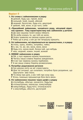 315
315
1 âàð³àíò 2 âàð³àíò
Варіант 2
1. Óñ³ ñëîâà º çàéìåííèêàìè â ðÿäêó
À äåÿêèé, áóäü-ùî, ã³ðêèé, âîíè
Á ñèëüíèé, ¿õí³é, ³íøèé, àáè÷èé
Â æîäíèé, áàãàòñòâî, áóäü-õòî, äåêîòðèé
Ã äåÿêèé, òâ³é, âîíè, í³ äî ÷îãî, ñåáå
2. «Ïðèñâ³éíèé çàéìåííèê, ÷îëîâ³÷îãî ðîäó, ì³ñöåâèé â³äì³-
íîê îäíèíè». Òàêó õàðàêòåðèñòèêó ìàº çàéìåííèê ó ðå÷åíí³
À Äå âæå íàøîìó òåëÿò³ âîâêà ï³éìàòè.
Á Íå ðîáè êîìóñü òå, ùî òîá³ íå ìèëå.
Â Óñÿêà òðàâè÷êà íà ñâîºìó êîðåí³ ðîñòå.
Ã Ðèáà ùå â ð³÷ö³, à â³í äî íå¿ ïåòðóøêó êðèøèòü.
3. Óñ³ çàéìåííèêè, ÿê³ â³äì³íþþòüñÿ ÿê ïðèêìåòíèêè, º â ðÿäêó
À õòîñü, ùîñü, ÿêèéñü, êîòðèéñü, ÷èéñü
Á ÿ, ìè, òè, âè, â³í, âîíà, âîíî, âîíè
Â áóäü-õòî, êàçíà-ÿêèé, áîçíà-÷èé, ùî-íåáóäü
Ã íàø, æîäíèé, êîæåí, ³íøèé, âñÿêèé
4. ÍÅÌÀª çàéìåííèêà â ðÿäêó
À Îé, ó ëóç³ ÷åðâîíà êàëèíà ïîõèëèëàñÿ.
Á ×îãîñü íàøà ñëàâíà Óêðà¿íà çàæóðèëàñÿ.
Â À ìè òóþ ÷åðâîíó êàëèíó ï³ä³éìåìî.
Ã À ìè íàøó ñëàâíó Óêðà¿íó ðîçâåñåëèìî.
5. Ïîòðåáóº ðåäàãóâàííÿ ðå÷åííÿ
À ¯õí³ äîêàçè í³õòî íå ì³ã ñïðîñòóâàòè.
Á Äëÿ òî¿ ñèòóàö³¿, ùî ñêëàëàñÿ, ïîòð³áíî áóëî ðîçóì³ííÿ, ùî
â³äñòóïàòè âæå ï³çíî.
Â Òè éîìó ïðî ä³ëî, à â³í òîá³ ïðî êîçó ñ³ðó.
Ã Õòîñü òèõåíüêî ïðîøìèãíóâ á³ëÿ éîãî â³êîí.
6. Óñ³ çàéìåííèêè ïèøåìî ÷åðåç äåô³ñ ó ðÿäêó
À õòî/íåáóäü, àáè/ùî, êàçíà/õòî, áóäü/ùî
Á õòîçíà/ñê³ëüêè, êàçíà/ùî, êîìó/íåáóäü
Â êîìó/íåáóäü, áóäü/÷îãî, õòîçíà/â/êîãî
Ã ç êèì/íåáóäü, àáè/õòî, äå/êîòðèé
ÓÐÎÊ 120. Ä³àãíîñòè÷íà ðîáîòà 6
 