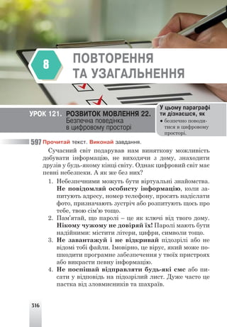 316
ÌÎÐÔÎËÎÃ²ß. ÇÀÉÌÅÍÍÈÊ
7
Ïðî÷èòàé òåêñò. Âèêîíàé çàâäàííÿ.
Сучасний світ подарував нам виняткову можливість
добувати інформацію, не виходячи з дому, знаходити
друзів у будь-якому кінці світу. Однак цифровий світ має
певні небезпеки. А як же без них?
1. Небезпечними можуть бути віртуальні знайомства.
Не повідомляй особисту інформацію, коли за-
питують адресу, номер телефону, просять надіслати
фото, призначають зустріч або розпитують щось про
тебе, твою сім’ю тощо.
2. Пам’ятай, що паролі – це як ключі від твого дому.
Нікому чужому не довіряй їх! Паролі мають бути
надійними: містити літери, цифри, символи тощо.
3. Не завантажуй і не відкривай підозрілі або не
відомі тобі файли. Імовірно, це вірус, який може по-
шкодити програмне забезпечення у твоїх пристроях
або викрасти певну інформацію.
4. Не поспішай відправляти будь-які смс або пи-
сати у відповідь на підозрілий лист. Дуже часто це
пастка від зловмисників та шахраїв.
ÓÐÎÊ 121. ÐÎÇÂÈÒÎÊ ÌÎÂËÅÍÍß 22.
Áåçïå÷íà ïîâåä³íêà
â öèôðîâîìó ïðîñòîð³
Ó öüîìó ïàðàãðàô³
òè ä³çíàºøñÿ, ÿê
● безпечно поводи-
тися в цифровому
просторі.
ÏÎÂÒÎÐÅÍÍß
ÒÀ ÓÇÀÃÀËÜÍÅÍÍß
8
597
 