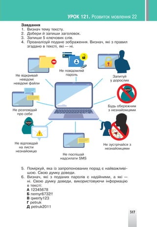 317
Çàâäàííÿ
1. Âèçíà÷ òåìó òåêñòó.
2. Äîáåðè é çàïèøè çàãîëîâîê.
3. Çàïèøè 5 êëþ÷îâèõ ñë³â.
4. Ïðîàíàë³çóé ïîäàíå çîáðàæåííÿ. Âèçíà÷, ÿê³ ç ïðàâèë
çãàäàíî â òåêñò³, ÿê³ — í³.
5. Ïîì³ðêóé, ÿêà ³ç çàïðîïîíîâàíèõ ïîðàä º íàéâàæëèâ³-
øîþ. Ñâîþ äóìêó äîâåäè.
6. Âèçíà÷, ÿê³ ç ïîäàíèõ ïàðîë³â º íàä³éíèìè, à ÿê³ —
í³. Ñâîþ äóìêó äîâåäè, âèêîðèñòîâóþ÷è ³íôîðìàö³þ
â òåêñò³:
À 12345678
Á nemyr6732!!
Â qwerty123
Ã petruk
Ä petruk2011
ÓÐÎÊ 121. Ðîçâèòîê ìîâëåííÿ 22
Íå â³äêðèâàé
íåâ³äîì³
íåâ³äîì³ ôàéëè
Íå ðîçïîâ³äàé
ïðî ñåáå
Íå ïîâ³äîìëÿé
ïàðîëü
Íå â³äïîâ³äàé
íà ëèñòè
íåçíàéîìöþ
Çàïèòóé
ó äîðîñëèõ
Íå ïîñï³øàé
íàäñèëàòè SMS
Íå çóñòð³÷àéñÿ ç
íåçíàéîìöÿìè
Áóäü îáåðåæíèì
ç íåçíàéîìöÿìè
 