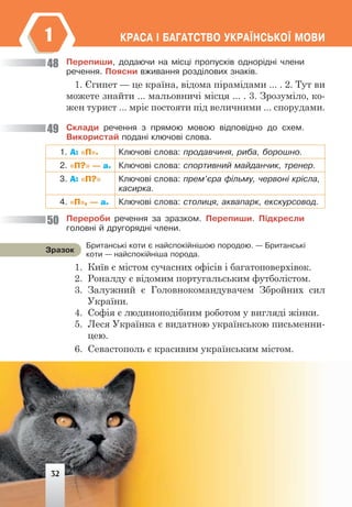 ÊÐÀÑÀ ² ÁÀÃÀÒÑÒÂÎ ÓÊÐÀ¯ÍÑÜÊÎ¯ ÌÎÂÈ
1
Ïåðåïèøè, äîäàþ÷è íà ì³ñö³ ïðîïóñê³â îäíîð³äí³ ÷ëåíè
ðå÷åííÿ. Ïîÿñíè âæèâàííÿ ðîçä³ëîâèõ çíàê³â.
1. Єгипет — це країна, відома пірамідами ... . 2. Тут ви
можете знайти ... мальовничі місця ... . 3. Зрозуміло, ко-
жен турист ... мріє постояти під величними ... спорудами.
Ñêëàäè ðå÷åííÿ ç ïðÿìîþ ìîâîþ â³äïîâ³äíî äî ñõåì.
Âèêîðèñòàé ïîäàí³ êëþ÷îâ³ ñëîâà.
1. А: «П». Êëþ÷îâ³ ñëîâà: ïðîäàâ÷èíÿ, ðèáà, áîðîøíî.
2. «П?» — а. Êëþ÷îâ³ ñëîâà: ñïîðòèâíèé ìàéäàí÷èê, òðåíåð.
3. А: «П?» Êëþ÷îâ³ ñëîâà: ïðåì’ºðà ô³ëüìó, ÷åðâîí³ êð³ñëà,
êàñèðêà.
4. «П», — а. Êëþ÷îâ³ ñëîâà: ñòîëèöÿ, àêâàïàðê, åêñêóðñîâîä.
Ïåðåðîáè ðå÷åííÿ çà çðàçêîì. Ïåðåïèøè. Ï³äêðåñëè
ãîëîâí³ é äðóãîðÿäí³ ÷ëåíè.
Áðèòàíñüê³ êîòè º íàéñïîê³éí³øîþ ïîðîäîþ. — Áðèòàíñüê³
êîòè — íàéñïîê³éí³øà ïîðîäà.
Çðàçîê
1. Київ є містом сучасних офісів і багатоповерхівок.
2. Роналду є відомим португальським футболістом.
3. Залужний є Головнокомандувачем Збройних сил
України.
4. Софія є людиноподібним роботом у вигляді жінки.
5. Леся Українка є видатною українською письменни-
цею.
6. Севастополь є красивим українським містом.
48
49
50
32
 