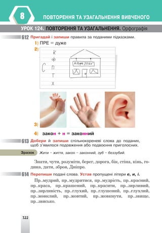 322
ÏÎÂÒÎÐÅÍÍß ÒÀ ÓÇÀÃÀËÜÍÅÍÍß ÂÈÂ×ÅÍÎÃÎ
8
Ïðèãàäàé ³ çàïèøè ïðàâèëà çà ïîäàíèìè ï³äêàçêàìè.
1) ÏÐÅ = äóæå
2)
Äîáåðè é çàïèøè ñï³ëüíîêîðåíåâ³ ñëîâà äî ïîäàíèõ,
ùîá ç’ÿâèëîñÿ ïîäîâæåííÿ àáî ïîäâîºííÿ ïðèãîëîñíèõ.
Знати, чути, розуміти, берег, дорога, бік, стіна, кінь, го-
дина, дати, зброя, Дніпро.
Ïåðåïèøè ïîäàí³ ñëîâà. Óñòàâ ïðîïóùåí³ ë³òåðè å, è, ³.
Пр..мудрий, пр..мудритися, пр..мудрість, пр..красний,
пр..краса, пр..крашений, пр..красити, пр..зирливий,
пр..зирливість, пр..глухий, пр..глушений, пр..глухлий,
пр..жовклий, пр..жовтий, пр..жовкнути, пр..звище,
пр..звисько.
ÓÐÎÊ 124. ÏÎÂÒÎÐÅÍÍß ÒÀ ÓÇÀÃÀËÜÍÅÍÍß. Îðôîãðàô³ÿ
3)
4) çàêîí + í = çàêîííèé
Æèòè – æèòòÿ, çàêîí – çàêîííèé, çóá – áåççóáèé.
Çðàçîê
612
613
614
 