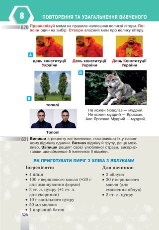 324
ÏÎÂÒÎÐÅÍÍß ÒÀ ÓÇÀÃÀËÜÍÅÍÍß ÂÈÂ×ÅÍÎÃÎ
8
Ïðîàíàë³çóé ìåìè íà ïðàâèëà íàïèñàííÿ âåëèêî¿ ë³òåðè. Ïî-
ÿñíè îäèí íà âèá³ð. Ñòâîðè âëàñíèé ìåì ïðî âåëèêó ë³òåðó.
äåíü êîíñòèòóö³¿
Óêðà¿íè
Äåíü êîíñòèòóö³¿
Óêðà¿íè
Äåíü Êîíñòèòóö³¿
Óêðà¿íè
А
òîïîë³
Òîïîë³
Б
В
Íå êîæåí ßðîñëàâ — ìóäðèé.
Íå êîæåí ìóäðèé — ßðîñëàâ.
Àëå ßðîñëàâ Ìóäðèé — ìóäðèé.
Âèïèøè ç ðåöåïòó âñ³ ³ìåííèêè, ïîñòàâèâøè ¿õ ó íàçèâ-
íîìó â³äì³íêó îäíèíè. Âèçíà÷ â³äì³íó é ãðóïó, äå öå ìîæ-
ëèâî. Çàïèøè ðåöåïò ñâîº¿ óëþáëåíî¿ ñòðàâè, âèêîðèñ-
òàâøè ùîíàéìåíøå 5 ³ìåííèê³â ²² â³äì³íè.
324
ЯК ПРИГОТУВАТИ ПИРІГ З ХЛІБА З ЯБЛУКАМИ
Інгредієнти:
• 4 яйця
• 100 г вершкового масла (+20 г
для змащування форми)
• 3 ст. л. цукру (+1 ст. л.
для скоринки)
• 10 г ванільного цукру
• 50 мл молока
• 1 нарізний батон
Для начинки:
• 3 яблука
• 20 г вершкового
масла (для
смаження яблук)
• 2 ст. л. цукру
620
621
 