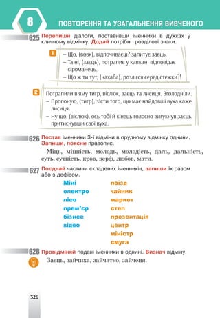 326
ÏÎÂÒÎÐÅÍÍß ÒÀ ÓÇÀÃÀËÜÍÅÍÍß ÂÈÂ×ÅÍÎÃÎ
8
Ïåðåïèøè ä³àëîãè, ïîñòàâèâøè ³ìåííèêè â äóæêàõ ó
êëè÷íîìó â³äì³íêó. Äîäàé ïîòð³áí³ ðîçä³ëîâ³ çíàêè.
— Що, (вовк), відпочиваєш? запитує заєць.
— Та ні, (заєць), потрапив у капкан відповідає
сіроманець.
— Що ж ти тут, (нахаба), розлігся серед стежки?!
Потрапили в яму тигр, віслюк, заєць та лисиця. Зголодніли.
— Пропоную, (тигр), з’їсти того, що має найдовші вуха каже
лисиця.
— Ну що, (віслюк), ось тобі й кінець голосно вигукнув заєць,
притиснувши свої вуха.
1
2
Ïîñòàâ ³ìåííèêè 3-¿ â³äì³íè â îðóäíîìó â³äì³íêó îäíèíè.
Çàïèøè, ïîÿñíè ïðàâîïèñ.
Міць, міцність, молодь, молодість, даль, дальність,
суть, сутність, кров, верф, любов, мати.
Ïîºäíàé ÷àñòèíè ñêëàäåíèõ ³ìåííèê³â, çàïèøè ¿õ ðàçîì
àáî ç äåô³ñîì.
Міні поїзд
електро чайник
лісо маркет
прем’єр степ
бізнес презентація
відео центр
міністр
смуга
Ïðîâ³äì³íÿé ïîäàí³ ³ìåííèêè â îäíèí³. Âèçíà÷ â³äì³íó.
Заєць, зайчиха, зайчатко, зайченя.
625
626
627
628
 