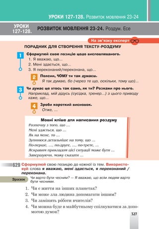 327
Íà çâ’ÿçêó åêñïåðò
ÓÐÎÊÈ ÐÎÇÂÈÒÎÊ ÌÎÂËÅÍÍß 23-24. Ðîçäóì. Åñå
127-128.
ÏÎÐÀÄÍÈÊ ÄËß ÑÒÂÎÐÅÍÍß ÒÅÊÑÒÓ-ÐÎÇÄÓÌÓ
Зроби короткий висновок.
Îòæå, …
4
1 Сформулюй свою позицію щодо висловлюваного.
1. ß ââàæàþ, ùî…
2. Ìåí³ çäàºòüñÿ, ùî…
3. ß ïåðåêîíàíèé/ïåðåêîíàíà, ùî…
Поясни, ЧОМУ ти так думаєш.
ß òàê äóìàþ, áî (÷åðåç òå ùî, îñê³ëüêè, òîìó ùî)...
2
Чи думає ще хтось так само, як ти? Розкажи про нього.
Íàïðèêëàä, ì³é ä³äóñü (ñóñ³äêà, òðåíåð...) ç öüîãî ïðèâîäó
êàæå, ùî…
3
Мовні кліше для написання роздуму
Ðîçïî÷íó ç òîãî, ùî …
Ìåí³ çäàºòüñÿ, ùî …
ßê íà ìåíå, òî …
Çóïèíþñÿ äåòàëüí³øå íà òîìó, ùî …
Ïî-ïåðøå, …, ïî-äðóãå, ..., ïî-òðåòº, ...
ßñêðàâèì ïðèêëàäîì ö³º¿ ñèòóàö³¿ ìîæå áóòè ...
Çàâåðøóþ÷è, ìîæó ñêàçàòè …
Ñôîðìóëþé ñâîþ ïîçèö³þ äî êîæíî¿ ³ç òåì. Âèêîðèñòî-
âóé ñëîâà ÿ ââàæàþ, ìåí³ çäàºòüñÿ, ÿ ïåðåêîíàíèé /
ïåðåêîíàíà.
1. Чи є життя на інших планетах?
2. Чи може зла людина допомагати іншим?
3. Чи замінять роботи вчителів?
4. Чи можна буде в майбутньому спілкуватися за допо-
могою думок?
629
×è âàðòî áóòè ÷åñíèì? — ß ââàæàþ, ùî âñ³ì ëþäÿì âàðòî
áóòè ÷åñíèìè.
Çðàçîê
ÓÐÎÊÈ 127-128. Ðîçâèòîê ìîâëåííÿ 23-24
 