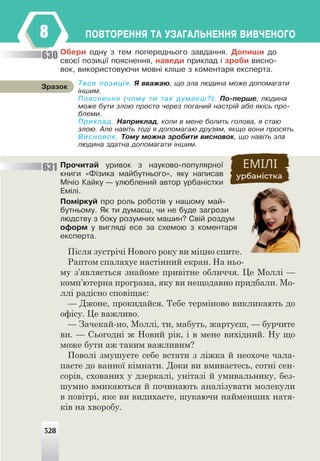 328
ÏÎÂÒÎÐÅÍÍß ÒÀ ÓÇÀÃÀËÜÍÅÍÍß ÂÈÂ×ÅÍÎÃÎ
8
Îáåðè îäíó ç òåì ïîïåðåäíüîãî çàâäàííÿ. Äîïèøè äî
ñâîº¿ ïîçèö³¿ ïîÿñíåííÿ, íàâåäè ïðèêëàä ³ çðîáè âèñíî-
âîê, âèêîðèñòîâóþ÷è ìîâí³ êë³øå ç êîìåíòàðÿ åêñïåðòà.
Ïðî÷èòàé óðèâîê ç íàóêîâî-ïîïóëÿðíî¿
êíèãè «Ô³çèêà ìàéáóòíüîãî», ÿêó íàïèñàâ
Ì³÷³î Êàéêó — óëþáëåíèé àâòîð óðáàí³ñòêè
Åì³ë³.
Ïîì³ðêóé ïðî ðîëü ðîáîò³â ó íàøîìó ìàé-
áóòíüîìó. ßê òè äóìàºø, ÷è íå áóäå çàãðîçè
ëþäñòâó ç áîêó ðîçóìíèõ ìàøèí? Ñâ³é ðîçäóì
îôîðì ó âèãëÿä³ åñå çà ñõåìîþ ç êîìåíòàðÿ
åêñïåðòà.
Після зустрічі Нового року ви міцно спите.
Раптом спалахує настінний екран. На ньо-
му з’являється знайоме привітне обличчя. Це Моллі —
комп’ютерна програма, яку ви нещодавно придбали. Мо-
ллі радісно сповіщає:
— Джоне, прокидайся. Тебе терміново викликають до
офісу. Це важливо.
— Зачекай-но, Моллі, ти, мабуть, жартуєш, — бурчите
ви. — Сьогодні ж Новий рік, і в мене вихідний. Ну що
може бути аж таким важливим?
Поволі змушуєте себе встати з ліжка й неохоче чала-
паєте до ванної кімнати. Доки ви вмиваєтесь, сотні сен-
сорів, схованих у дзеркалі, унітазі й умивальнику, без-
шумно вмикаються й починають аналізувати молекули
в повітрі, яке ви видихаєте, шукаючи найменших натя-
ків на хворобу.
Òâîÿ ïîçèö³ÿ. ß ââàæàþ, ùî çëà ëþäèíà ìîæå äîïîìàãàòè
³íøèì.
Ïîÿñíåííÿ (÷îìó òè òàê äóìàºø?). Ïî-ïåðøå, ëþäèíà
ìîæå áóòè çëîþ ïðîñòî ÷åðåç ïîãàíèé íàñòð³é àáî ÿê³ñü ïðî-
áëåìè.
Ïðèêëàä. Íàïðèêëàä, êîëè â ìåíå áîëèòü ãîëîâà, ÿ ñòàþ
çëîþ. Àëå íàâ³òü òîä³ ÿ äîïîìàãàþ äðóçÿì, ÿêùî âîíè ïðîñÿòü.
Âèñíîâîê. Òîìó ìîæíà çðîáèòè âèñíîâîê, ùî íàâ³òü çëà
ëþäèíà çäàòíà äîïîìàãàòè ³íøèì.
Çðàçîê
630
631
328
 
