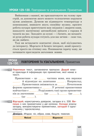 329
Вийшовши з ванної, ви прилаштовуєте на голову при-
стрій, за допомогою якого можете телепатично керувати
цілою домівкою. Думкою ви підвищуєте температуру в
помешканні, вмикаєте якусь спокійну музику, просите
робота-кухаря приготувати вам сніданок і зварити кави,
наказуєте магнітному автомобілеві виїхати з гаража й
чекати на вас. Заходите до кухні — і бачите, як механіч-
ні руки робота-кухаря готують для вас яєчню – саме так,
як ви любите.
Тоді ви вставляєте контактні лінзи, щоб під’єднатись
до інтернету. Моргаєте й бачите інтернет, який проєкту-
ється просто на сітківку ока. Попиваючи гарячу каву, ви
починаєте проглядати заголовки новин.
ÓÐÎÊÈ
ÏÎÂÒÎÐÅÍÍß ÒÀ ÓÇÀÃÀËÜÍÅÍÍß. Ïðèêìåòíèê
129-130.
Ïåðåïèøè òåêñò, çàïîâíþþ÷è ïðîïóñêè. Äîäàé âëàñ-
í³ ïðèêëàäè é ³íôîðìàö³þ ïðî ïðèêìåòíèê, ÿêî¿ íåìàº â
òåêñò³.
Прикметник – це частина мови, яка виражає
й відповідає на запитання . Наприклад,
. Прикметники змінюються за . Початковою
формою прикметника є . У реченні прикметники
найчастіше є . Розрізняють такі групи прикметни-
ків за значенням: (це ), (це ),
(це ).
Â³äãàäàé, êîðèñòóþ÷èñü äîâ³äêîþ, çàãàäêè ç³ ñ. 330. Âè-
ïèøè ç íèõ ïðèêìåòíèêè ó äâ³ êîëîíêè. Ñêëàäè âëàñíó
çàãàäêó, âèêîðèñòîâóþ÷è ïðèêìåòíèêè, çàãàäàé ¿¿ îäíî-
êëàñíèêó / îäíîêëàñíèö³.
Äîâ³äêà. È´àäçè, ÷³í, åáðàç, êîââ, áèöóëÿ, òåìåëèê.
ßê³ñí³ Â³äíîñí³
632
633
ÓÐÎÊÈ 129-130. Ïîâòîðåííÿ òà óçàãàëüíåííÿ. Ïðèêìåòíèê
 