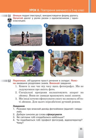 33
1 2
3 4
Îïèøè ïîäàí³ ³ëþñòðàö³¿, âèêîðèñòîâóþ÷è ôîðìó ä³àëîãó.
Çà÷èòàé ä³àëîã ó ðîëÿõ ðàçîì ç îäíîêëàñíèêîì / îäíî-
êëàñíèöåþ.
51
52
ÓÐÎÊ 8. Ïîâòîðåííÿ âèâ÷åíîãî â 5-ìó êëàñ³
Ïåðåïèøè, îá’ºäíóþ÷è ïðîñò³ ðå÷åííÿ â ñêëàäí³. Ïîÿñ-
íè âæèâàííÿ ðîçä³ëîâèõ çíàê³â. Âèêîíàé çàâäàííÿ.
1. Кожен із нас час від часу щось фотографує. Ми не
задумуємося про якість фото.
2. Спеціальні програми налаштовують апарат на
зйомку. Вони не завжди враховують наші запити.
3. Ми іноді хочемо сфокусувати увагу на якомусь об’єк-
ті зйомки. Для цього передбачено ручний режим.
Çàâäàííÿ
1. Ðîçêàæè ïðî âëàñíèé äîñâ³ä ôîòîçéîìêè (âäàëèé ³ íåâäà-
ëèé).
2. Äîáåðè ñèíîí³ì äî ñëîâà ñôîêóñóâàòè.
3. ßê³ ñâ³òëèíè òîá³ ñïîäîáàëèñÿ íàéá³ëüøå?
4. ×è ïîäîáàþòüñÿ òîá³ ïðîôåñ³¿ ôîòîãðàô, â³äåîîïåðàòîð?
×îìó?
 