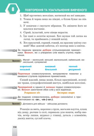 330
ÏÎÂÒÎÐÅÍÍß ÒÀ ÓÇÀÃÀËÜÍÅÍÍß ÂÈÂ×ÅÍÎÃÎ
8
1. Щоб крутитись веселіше, натискай на неї швидше.
2. Темна й чорна вона на півдні, а білою буває на пів-
ночі.
3. У конячки є смугасте вбрання. Та змінити його не
вдалося востаннє.
4. Сірий, ікластий, хоче вівцю вкрасти.
5. Їде пані в золотім жупані. Хоч жупан той латка на
латці, та приймають у кожній хатці.
6. Хто крилатий, гарний, гожий, на красиву квітку схо-
жий? Має довгий хоботок, п’є нектар ним із квіток.
Çà ïîäàíèì çðàçêîì äîáåðè ñï³ëüíîêîðåíåâ³ ïðèêìåò-
íèêè. Âèçíà÷, ÿê³ ç óòâîðåíèõ ñë³â ìàþòü ñòóï³íü ïîð³â-
íÿííÿ.
спритний високий теплий
низький близький розумний
Ïåðåïèøè ñëîâîñïîëó÷åííÿ, âèïðàâëÿþ÷è ïîìèëêè ó
âæèâàíí³ ñòóïåí³â ïîð³âíÿííÿ ïðèêìåòíèê³â.
Самий вдалий, вища мами, більш красивіший, зелені-
ше трави, суперефектніший виступ, найбільш веселіші.
Ïðîâ³äì³íÿé â îäíèí³ é çàïèøè ïîäàí³ ñëîâîñïîëó÷åí-
íÿ. Âèçíà÷ çàê³í÷åííÿ îáîõ ñë³â ó âñ³õ â³äì³íêàõ.
Учорашня ніч безкрає море
Äî ïîäàíèõ ñëîâîñïîëó÷åíü äîáåðè ñèíîí³ì³÷í³ ç ïðè-
êìåòíèêàìè íà -îâ-, -åâ-(-ºâ-).
Реакція за мить, варення з груш, магазин взуття, плащ
від дощу, розчин із солі, скринька для пошти, набір ово-
чів, вечір липня, журнал у глянці, деталь з алюмінію,
досвід життя, суглоб плеча.
Ìàëèé — ìàëåíüêèé, ìåíøèé, ìàëåñåíüêèé, íàéìåíøèé, ìà-
íþñ³íüêèé, ñóïåðìàëèé.
Çðàçîê
Äîïîìîãà äëÿ â³éñüêà – â³éñüêîâà äîïîìîãà.
Çðàçîê
634
635
636
637
 
